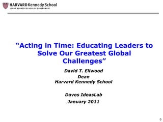 “Acting in Time: Educating Leaders to
      Solve Our Greatest Global
             Challenges”
             David T. Ellwood
                   Dean
          Harvard Kennedy School


             Davos IdeasLab
              January 2011



                                        0
 