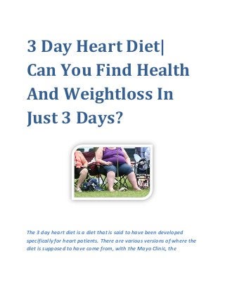 3 Day Heart Diet|
Can You Find Health
And Weightloss In
Just 3 Days?
The 3 day heart diet is a diet that is said to have been developed
specifically for heart patients. There are various versions of where the
diet is supposed to have come from, with the Mayo Clinic, the
 