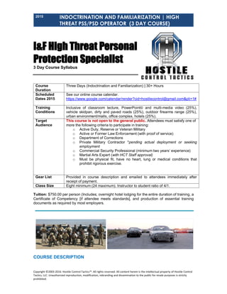 2015 INDOCTRINATION AND FAMILIARIZATION | HIGH
THREAT PSS/PSD OPERATOR (3 DAY COURSE)
Copyright ©2003-2016. Hostile Control Tactics™. All rights reserved. All content herein is the intellectual property of Hostile Control
Tactics, LLC. Unauthorized reproduction, modification, rebranding and dissemination to the public for resale purposes is strictly
prohibited.
I&F High Threat Personal
Protection Specialist
3 Day Course Syllabus
Course
Duration
Three Days (Indoctrination and Familiarization) | 30+ Hours
Scheduled
Dates 2015
See our online course calendar.
https://www.google.com/calendar/render?cid=hostilecontrol@gmail.com&pli=1#
Training
Conditions
Inclusive of classroom lecture, PowerPoint© and multi-media video (25%),
vehicle skidpan, dirty and paved roads (25%), outdoor firearms range (25%),
urban environment/malls, office complex, hotels (25%).
Target
Audience
This course is not open to the general public. Attendees must satisfy one of
more the following criteria to participate in training:
o Active Duty, Reserve or Veteran Military
o Active or Former Law Enforcement (with proof of service)
o Department of Corrections
o Private Military Contractor *pending actual deployment or seeking
employment
o Commercial Security Professional (minimum two years’ experience)
o Martial Arts Expert (with HCT Staff approval)
o Must be physical fit, have no heart, lung or medical conditions that
prohibit rigorous exercise.
Gear List Provided in course description and emailed to attendees immediately after
receipt of payment.
Class Size Eight minimum (24 maximum). Instructor to student ratio of 4/1.
Tuition: $750.00 per person (Includes; overnight hotel lodging for the entire duration of training, a
Certificate of Competency [if attendee meets standards], and production of essential training
documents as required by most employers.
COURSE DESCRIPTION
 