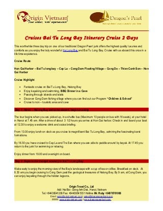 Cruises Bai Tu Long Bay Itinerary Cruise 2 Days
This worthwhile three day trip on one of our traditional Dragon Pearl junk offers the highest quality luxuries and
comforts as you enjoy the truly wonderful Ha Long Bay and Bai Tu Long Bay. Cruise with us aboard this once in a
life time experience.
Cruise Route:
Hon Gai Harbor – Bai Tu long bay – Cap La – Cong Dam Floating Village – Cong Do – Thien Canh Son – Hon
Gai Harbor
Cruise Highlight
• Fantastic cruise on Bai Tu Long Bay, Halong Bay
• Enjoy kayaking and swimming, BBQ Dinner in a Cave
• Passing through islands and islets
• Discover Cong Dam fishing village where you can find out our Program “Children & School”
• Cruise to non – touristic area and cave
Day 1: Hanoi – Halong Bay welcome aboard, begin cruising
The tour begins when you are picked up, in a shuttle bus (Maximum 10 people on bus with 16 seats), at your hotel
in Hanoi at 7.45 am. After a drive of about 3 1/2 hours you arrive at Hon Gai harbor. Check in and board your boat
at 12.30 to enjoy a welcome drink and cruise briefing.
From 13.00 enjoy lunch on deck as you cruise to magnificent Bai Tu Long Bay, admiring the fascinating karst
formations.
By 16.30 you have cruised to Cap La and Tra San where you are able to paddle around by kayak. At 17.45 you
return to the junk for swimming or relaxing.
Enjoy dinner from 19.00 and overnight on board.
Day 2: Explore the tranquil scenery in Bai Tu Long Bay
Wake early to enjoy the morning view of the Bay’s landscape with a cup of tea or coffee. Breakfast on deck. At
8.30 am you begin cruising to Cong Dam past the geological treasures of Halong Bay. By 9 am, at Cong Dam, you
can enjoy kayaking through the hidden lagoons.
Origin Travel Co., Ltd
Add: Hai Boi - Dong Anh Dist., Hanoi, Vietnam
Tel: +84439541206 Fax: +84439541351 Hotline: Mr. Ruby +84976701068
Email: sales@originvietnam.com | sales@dragonspearljunk.com
WWW: www.originvietnam.com | www.dragonspearljunk.com
 