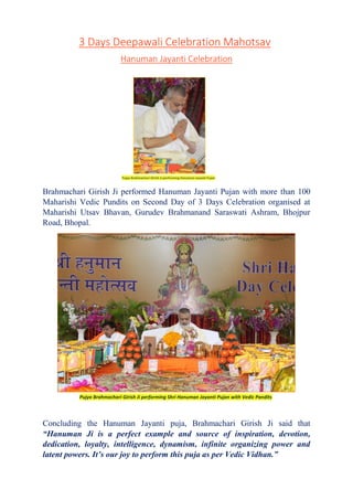 3 Days Deepawali Celebration Mahotsav
Hanuman Jayanti Celebration
Brahmachari Girish Ji performed Hanuman Jayanti Pujan with more than 100
Maharishi Vedic Pundits on Second Day of 3 Days Celebration organised at
Maharishi Utsav Bhavan, Gurudev Brahmanand Saraswati Ashram, Bhojpur
Road, Bhopal.
Concluding the Hanuman Jayanti puja, Brahmachari Girish Ji said that
“Hanuman Ji is a perfect example and source of inspiration, devotion,
dedication, loyalty, intelligence, dynamism, infinite organizing power and
latent powers. It’s our joy to perform this puja as per Vedic Vidhan.”
Pujya Brahmachari Girish Ji performing Shri Hanuman Jayanti Pujan with Vedic Pandits
Pujya Brahmachari Girish Ji performing Hanuman Jayanti Pujan
 