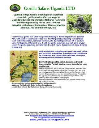 Gorilla Safaris Uganda LTD
Plot 125 Bombo Rd, F105 Kawempe Plaza Kampala Next Benzina Fuel Station
P.O. Box 10086, Kampala (U) Tel +256-782744920; 0706578404
E-mail: info@gorillasafaris-uganda.com,booking@gorillasfaris-uganda.com
Blog: http://gorillasafaris-uganda.blogspot.com
www.gorillasafaris-uganda.com
Uganda 3 days Gorilla tracking tour: A perfect
mountain gorillas trek safari package in
Uganda's Bwindi Impenetrable National Park with
another opportunity to see over 10 other
primates including chimpanzees, black and white
colobus, red tailed monkeys, etc
The three-day gorilla tour takes you gorillas trekking to Bwindi Impenetrable National
Park, with another opportunity to see over 10 other primates including chimpanzees,
black and white colobus, red tailed monkeys, etc. Bwindi Impenetrable NP is a natural
world heritage site. Hikers will love it, with the gorilla excursion as a high point of your
safari! The gorilla excursion can take from 2 up to 8 hours. Expect to walk along distance
in steep and
muddy conditions, sometimes with rain overhead, before
you encounter any gorillas. A good physical condition is
recommended. For conservation purposes, time spent
with the gorillas is limited to one hour.
Day 1: Briefing on the safari, transfer to Bwindi
impenetrable Forest, southwestern Uganda for your
gorilla trek.
Meet and greet with our local guide over breakfast, and then after
drive heading to southwestern Uganda. En route, there is a local
community popular for making local drums and crafts and a fruit
market. Stopover, admire and buy yourself souvenirs. Proceed to
the Equator line taken as one beautiful scenery in Africa - the
pathway of the sun and take photographs.
Pass by mountains, tropical rainforest and bamboo forest during
the nine hour journey.
Accommodation options available (all on full board basis)
Moderate: Ruhija Gorilla Safari Lodge/ Bakiga Lodge
Low Budget: Ruhija Gorilla Friends Camp, Buhoma Community
 