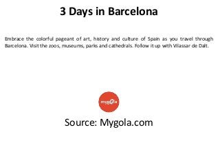 3 Days in Barcelona
Embrace the colorful pageant of art, history and culture of Spain as you travel through
Barcelona. Visit the zoos, museums, parks and cathedrals. Follow it up with Vilassar de Dalt.

Source: Mygola.com

 