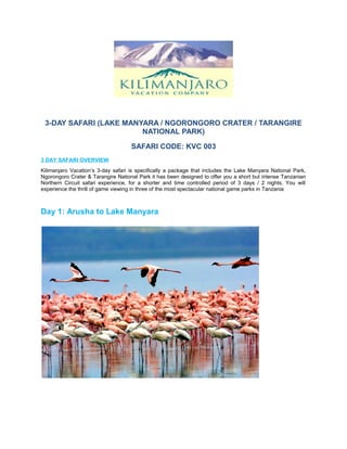 3-DAY SAFARI (LAKE MANYARA / NGORONGORO CRATER / TARANGIRE 
NATIONAL PARK) 
SAFARI CODE: KVC 003 
3 DAY SAFARI OVERVIEW 
Kilimanjaro Vacation’s 3-day safari is specifically a package that includes the Lake Manyara National Park, 
Ngorongoro Crater & Tarangire National Park it has been designed to offer you a short but intense Tanzanian 
Northern Circuit safari experience, for a shorter and time controlled period of 3 days / 2 nights. You will 
experience the thrill of game viewing in three of the most spectacular national game parks in Tanzania 
Day 1: Arusha to Lake Manyara 
 