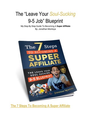 The “Leave Your Soul-Sucking
9-5 Job” Blueprint
My Step By Step Guide To Becoming A Super Affiliate
By: Jonathan Montoya
The 7 Steps To Becoming A Super Affiliate
 