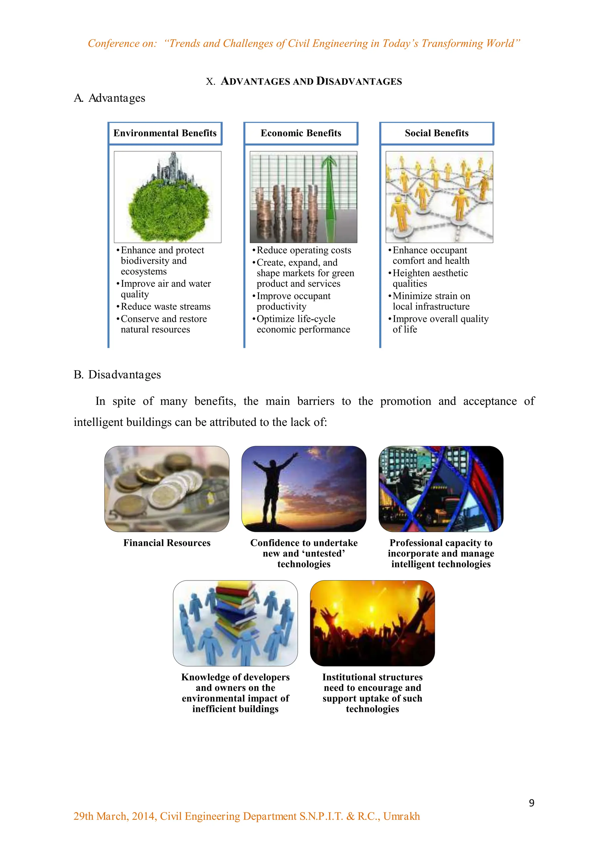 Conference on: “Trends and Challenges of Civil Engineering in Today‟s Transforming World”
9
29th March, 2014, Civil Engineering Department S.N.P.I.T. & R.C., Umrakh
X. ADVANTAGES AND DISADVANTAGES
A. Advantages
B. Disadvantages
In spite of many benefits, the main barriers to the promotion and acceptance of
intelligent buildings can be attributed to the lack of:
•Enhance and protect
biodiversity and
ecosystems
•Improve air and water
quality
•Reduce waste streams
•Conserve and restore
natural resources
Environmental Benefits
•Reduce operating costs
•Create, expand, and
shape markets for green
product and services
•Improve occupant
productivity
•Optimize life-cycle
economic performance
Economic Benefits
•Enhance occupant
comfort and health
•Heighten aesthetic
qualities
•Minimize strain on
local infrastructure
•Improve overall quality
of life
Social Benefits
Financial Resources Confidence to undertake
new and ‘untested’
technologies
Professional capacity to
incorporate and manage
intelligent technologies
Knowledge of developers
and owners on the
environmental impact of
inefficient buildings
Institutional structures
need to encourage and
support uptake of such
technologies
 