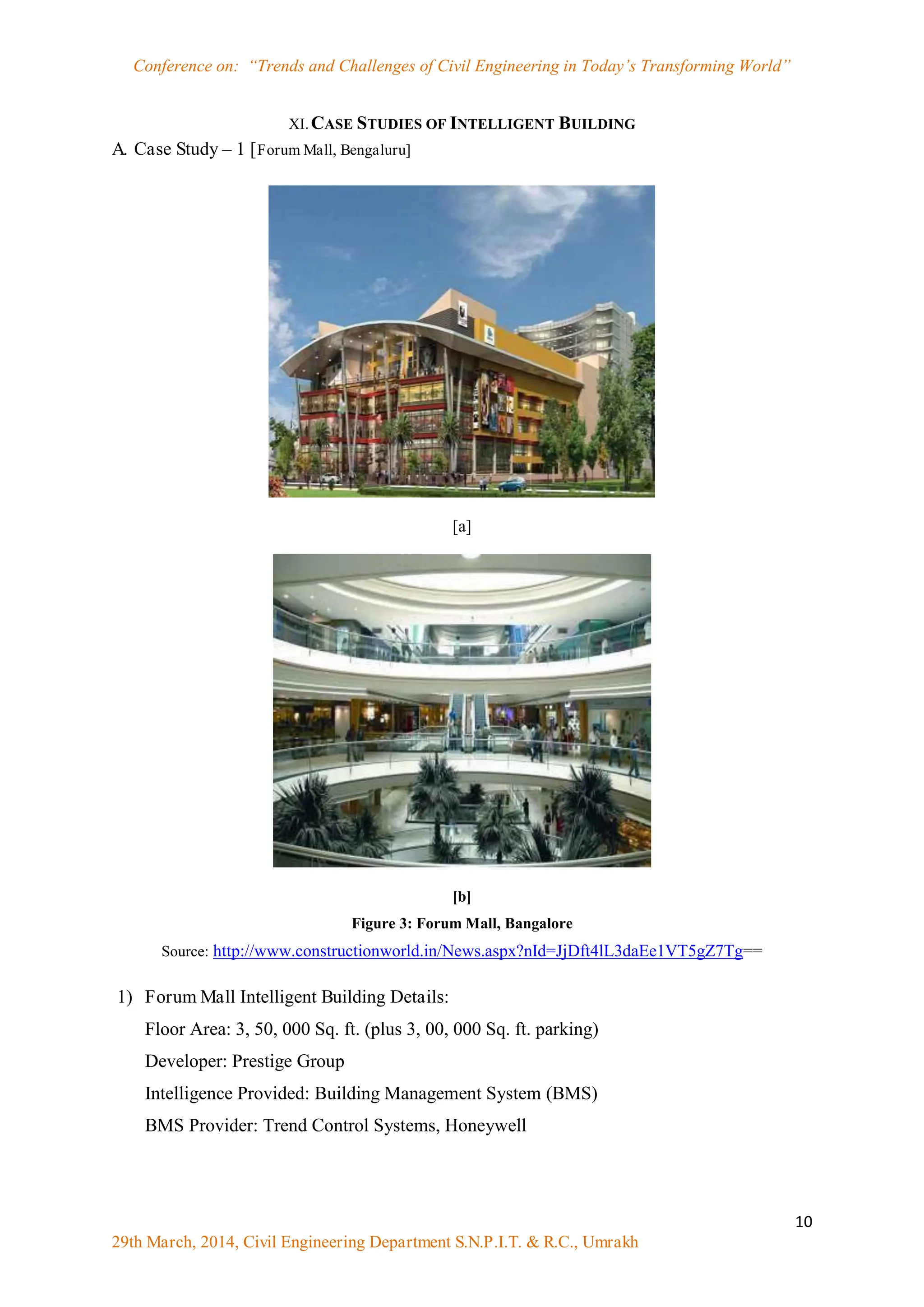 Conference on: “Trends and Challenges of Civil Engineering in Today‟s Transforming World”
10
29th March, 2014, Civil Engineering Department S.N.P.I.T. & R.C., Umrakh
XI.CASE STUDIES OF INTELLIGENT BUILDING
A. Case Study – 1 [Forum Mall, Bengaluru]
[a]
[b]
Figure 3: Forum Mall, Bangalore
Source: http://www.constructionworld.in/News.aspx?nId=JjDft4lL3daEe1VT5gZ7Tg==
1) Forum Mall Intelligent Building Details:
Floor Area: 3, 50, 000 Sq. ft. (plus 3, 00, 000 Sq. ft. parking)
Developer: Prestige Group
Intelligence Provided: Building Management System (BMS)
BMS Provider: Trend Control Systems, Honeywell
 