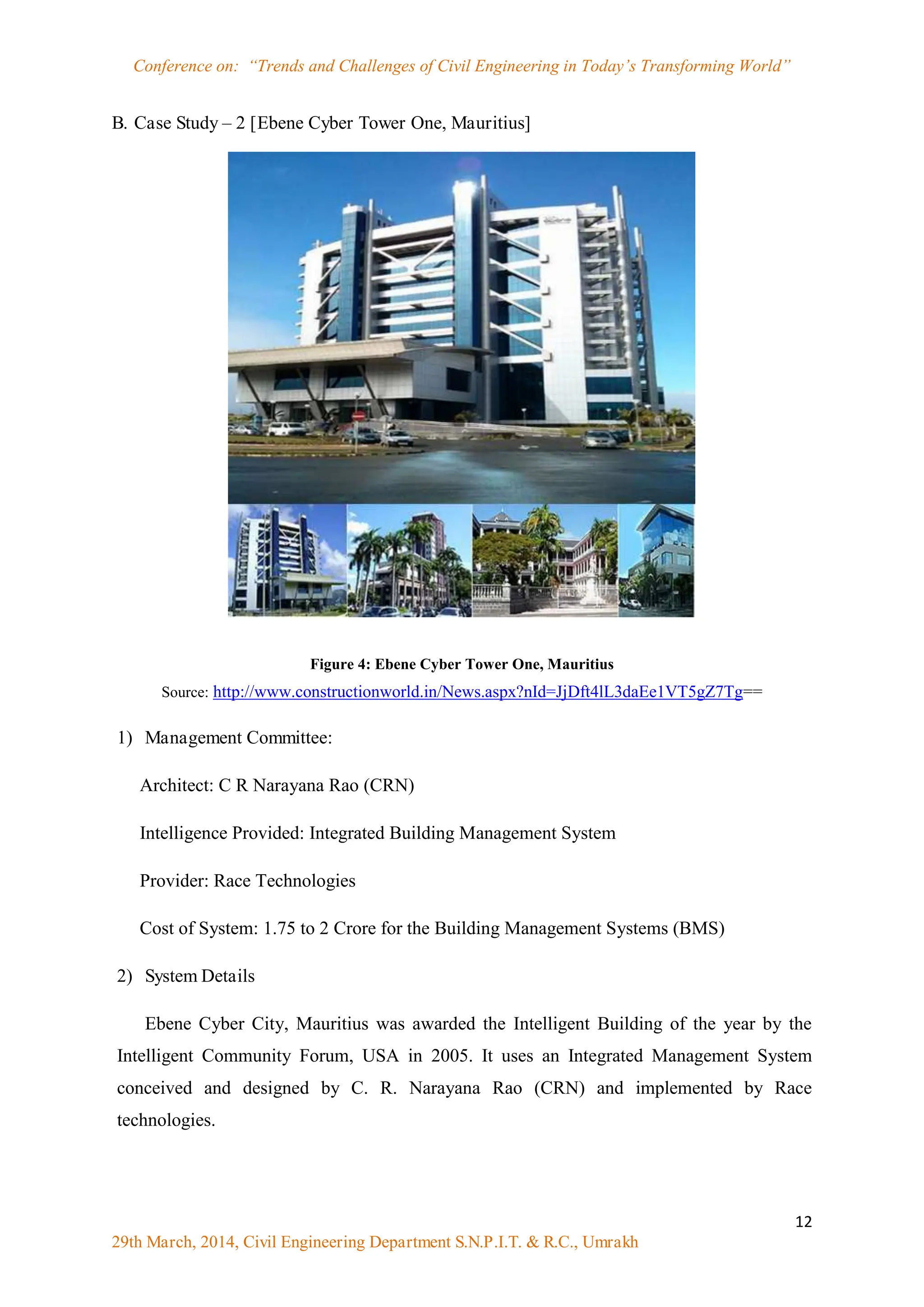 Conference on: “Trends and Challenges of Civil Engineering in Today‟s Transforming World”
12
29th March, 2014, Civil Engineering Department S.N.P.I.T. & R.C., Umrakh
B. Case Study – 2 [Ebene Cyber Tower One, Mauritius]
Figure 4: Ebene Cyber Tower One, Mauritius
Source: http://www.constructionworld.in/News.aspx?nId=JjDft4lL3daEe1VT5gZ7Tg==
1) Management Committee:
Architect: C R Narayana Rao (CRN)
Intelligence Provided: Integrated Building Management System
Provider: Race Technologies
Cost of System: 1.75 to 2 Crore for the Building Management Systems (BMS)
2) System Details
Ebene Cyber City, Mauritius was awarded the Intelligent Building of the year by the
Intelligent Community Forum, USA in 2005. It uses an Integrated Management System
conceived and designed by C. R. Narayana Rao (CRN) and implemented by Race
technologies.
 