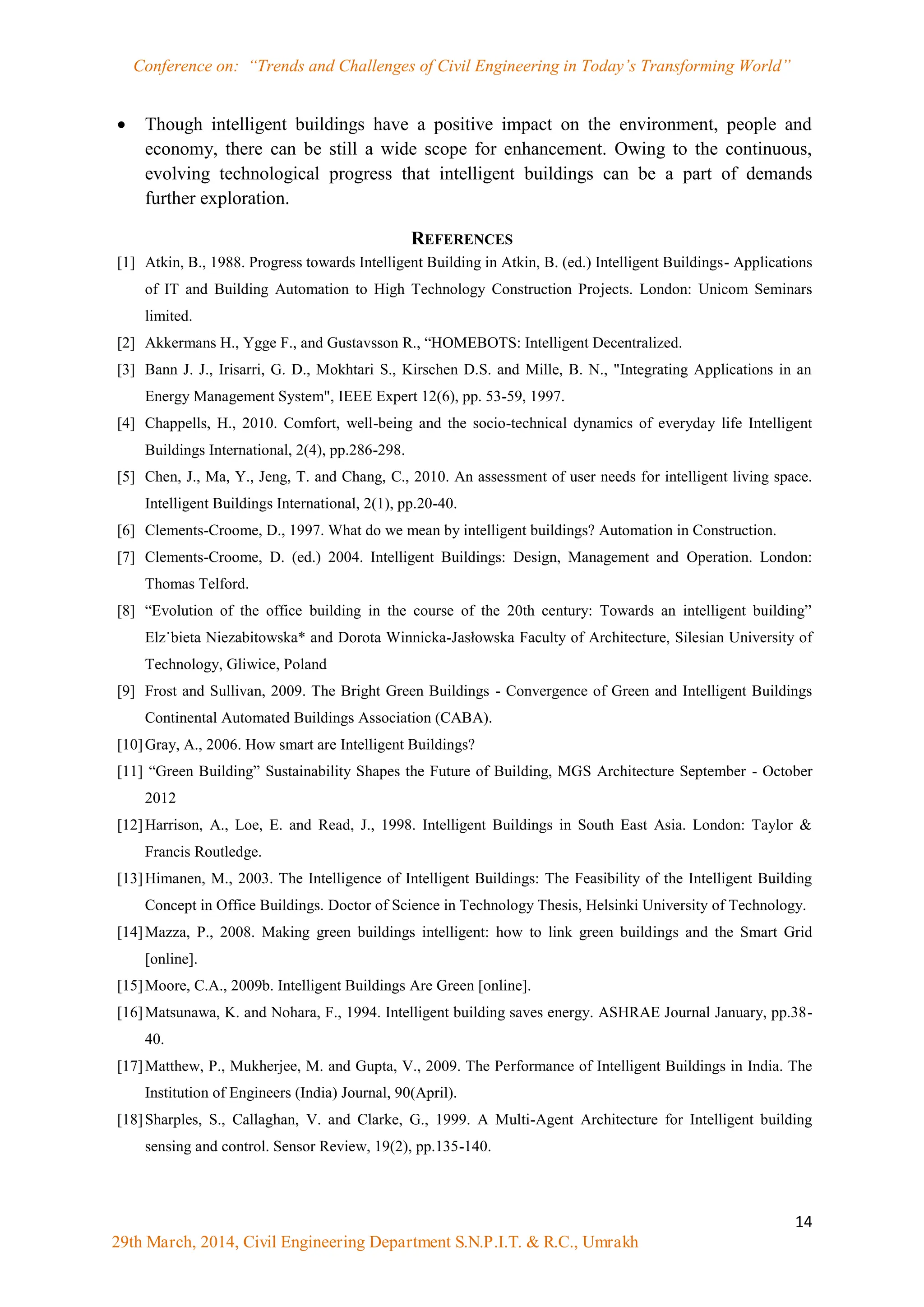 Conference on: “Trends and Challenges of Civil Engineering in Today‟s Transforming World”
14
29th March, 2014, Civil Engineering Department S.N.P.I.T. & R.C., Umrakh
 Though intelligent buildings have a positive impact on the environment, people and
economy, there can be still a wide scope for enhancement. Owing to the continuous,
evolving technological progress that intelligent buildings can be a part of demands
further exploration.
REFERENCES
[1] Atkin, B., 1988. Progress towards Intelligent Building in Atkin, B. (ed.) Intelligent Buildings- Applications
of IT and Building Automation to High Technology Construction Projects. London: Unicom Seminars
limited.
[2] Akkermans H., Ygge F., and Gustavsson R., “HOMEBOTS: Intelligent Decentralized.
[3] Bann J. J., Irisarri, G. D., Mokhtari S., Kirschen D.S. and Mille, B. N., "Integrating Applications in an
Energy Management System", IEEE Expert 12(6), pp. 53-59, 1997.
[4] Chappells, H., 2010. Comfort, well-being and the socio-technical dynamics of everyday life Intelligent
Buildings International, 2(4), pp.286-298.
[5] Chen, J., Ma, Y., Jeng, T. and Chang, C., 2010. An assessment of user needs for intelligent living space.
Intelligent Buildings International, 2(1), pp.20-40.
[6] Clements-Croome, D., 1997. What do we mean by intelligent buildings? Automation in Construction.
[7] Clements-Croome, D. (ed.) 2004. Intelligent Buildings: Design, Management and Operation. London:
Thomas Telford.
[8] “Evolution of the office building in the course of the 20th century: Towards an intelligent building”
Elz˙bieta Niezabitowska* and Dorota Winnicka-Jasłowska Faculty of Architecture, Silesian University of
Technology, Gliwice, Poland
[9] Frost and Sullivan, 2009. The Bright Green Buildings - Convergence of Green and Intelligent Buildings
Continental Automated Buildings Association (CABA).
[10]Gray, A., 2006. How smart are Intelligent Buildings?
[11] “Green Building” Sustainability Shapes the Future of Building, MGS Architecture September - October
2012
[12]Harrison, A., Loe, E. and Read, J., 1998. Intelligent Buildings in South East Asia. London: Taylor &
Francis Routledge.
[13]Himanen, M., 2003. The Intelligence of Intelligent Buildings: The Feasibility of the Intelligent Building
Concept in Office Buildings. Doctor of Science in Technology Thesis, Helsinki University of Technology.
[14]Mazza, P., 2008. Making green buildings intelligent: how to link green buildings and the Smart Grid
[online].
[15]Moore, C.A., 2009b. Intelligent Buildings Are Green [online].
[16]Matsunawa, K. and Nohara, F., 1994. Intelligent building saves energy. ASHRAE Journal January, pp.38-
40.
[17]Matthew, P., Mukherjee, M. and Gupta, V., 2009. The Performance of Intelligent Buildings in India. The
Institution of Engineers (India) Journal, 90(April).
[18]Sharples, S., Callaghan, V. and Clarke, G., 1999. A Multi-Agent Architecture for Intelligent building
sensing and control. Sensor Review, 19(2), pp.135-140.
 