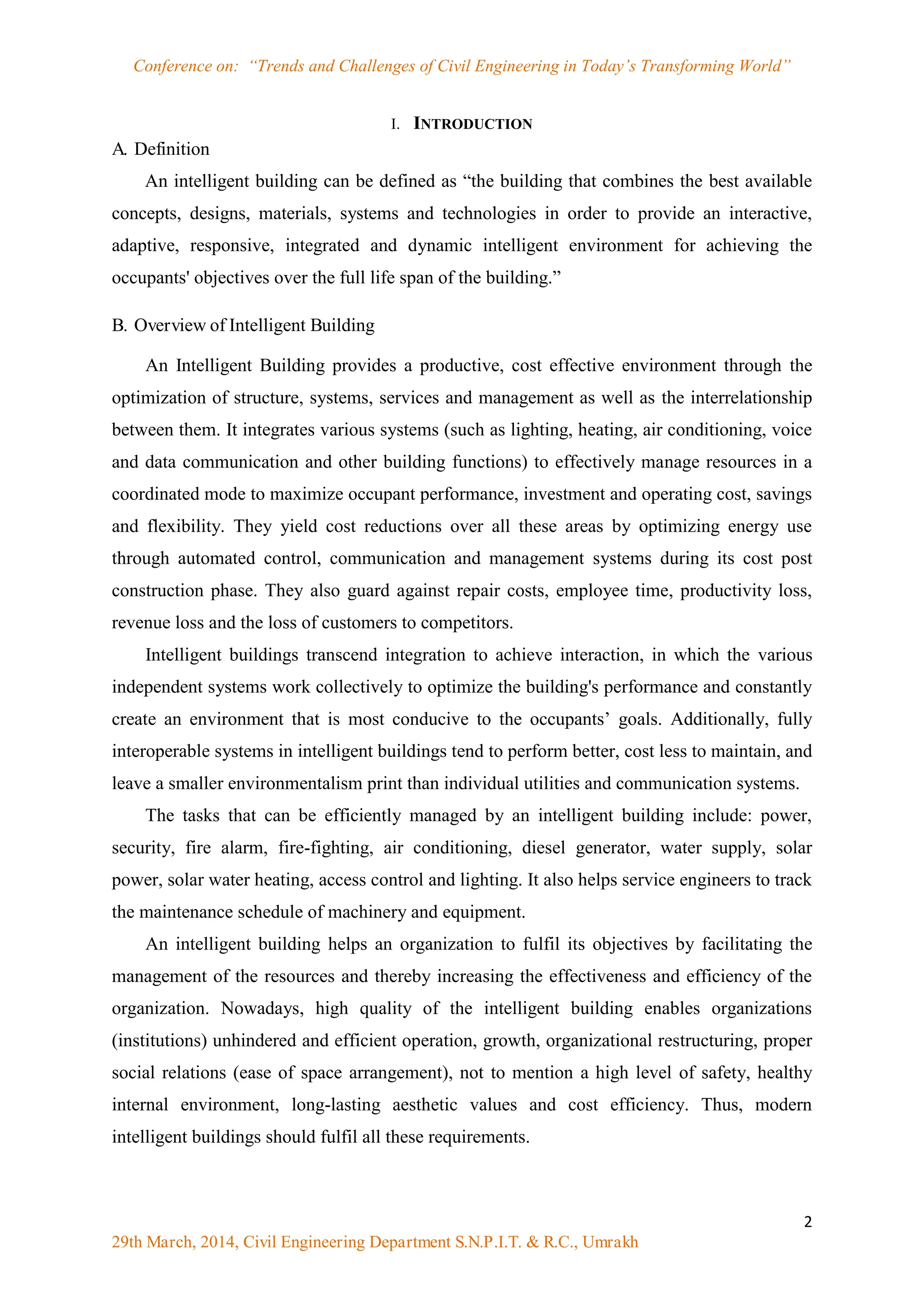 Conference on: “Trends and Challenges of Civil Engineering in Today‟s Transforming World”
2
29th March, 2014, Civil Engineering Department S.N.P.I.T. & R.C., Umrakh
I. INTRODUCTION
A. Definition
An intelligent building can be defined as “the building that combines the best available
concepts, designs, materials, systems and technologies in order to provide an interactive,
adaptive, responsive, integrated and dynamic intelligent environment for achieving the
occupants' objectives over the full life span of the building.”
B. Overview of Intelligent Building
An Intelligent Building provides a productive, cost effective environment through the
optimization of structure, systems, services and management as well as the interrelationship
between them. It integrates various systems (such as lighting, heating, air conditioning, voice
and data communication and other building functions) to effectively manage resources in a
coordinated mode to maximize occupant performance, investment and operating cost, savings
and flexibility. They yield cost reductions over all these areas by optimizing energy use
through automated control, communication and management systems during its cost post
construction phase. They also guard against repair costs, employee time, productivity loss,
revenue loss and the loss of customers to competitors.
Intelligent buildings transcend integration to achieve interaction, in which the various
independent systems work collectively to optimize the building's performance and constantly
create an environment that is most conducive to the occupants‟ goals. Additionally, fully
interoperable systems in intelligent buildings tend to perform better, cost less to maintain, and
leave a smaller environmentalism print than individual utilities and communication systems.
The tasks that can be efficiently managed by an intelligent building include: power,
security, fire alarm, fire-fighting, air conditioning, diesel generator, water supply, solar
power, solar water heating, access control and lighting. It also helps service engineers to track
the maintenance schedule of machinery and equipment.
An intelligent building helps an organization to fulfil its objectives by facilitating the
management of the resources and thereby increasing the effectiveness and efficiency of the
organization. Nowadays, high quality of the intelligent building enables organizations
(institutions) unhindered and efficient operation, growth, organizational restructuring, proper
social relations (ease of space arrangement), not to mention a high level of safety, healthy
internal environment, long-lasting aesthetic values and cost efficiency. Thus, modern
intelligent buildings should fulfil all these requirements.
 