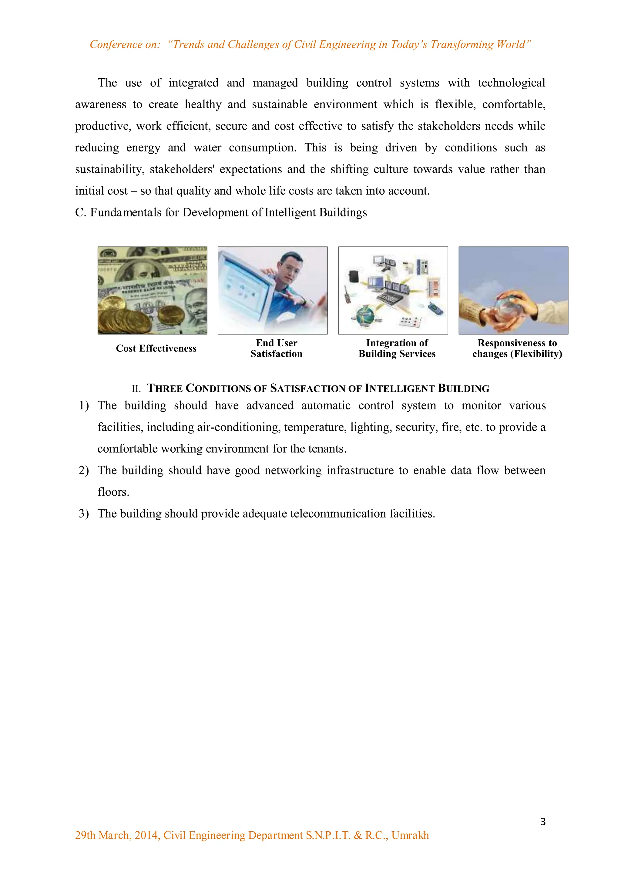 Conference on: “Trends and Challenges of Civil Engineering in Today‟s Transforming World”
3
29th March, 2014, Civil Engineering Department S.N.P.I.T. & R.C., Umrakh
The use of integrated and managed building control systems with technological
awareness to create healthy and sustainable environment which is flexible, comfortable,
productive, work efficient, secure and cost effective to satisfy the stakeholders needs while
reducing energy and water consumption. This is being driven by conditions such as
sustainability, stakeholders' expectations and the shifting culture towards value rather than
initial cost – so that quality and whole life costs are taken into account.
C. Fundamentals for Development of Intelligent Buildings
II. THREE CONDITIONS OF SATISFACTION OF INTELLIGENT BUILDING
1) The building should have advanced automatic control system to monitor various
facilities, including air-conditioning, temperature, lighting, security, fire, etc. to provide a
comfortable working environment for the tenants.
2) The building should have good networking infrastructure to enable data flow between
floors.
3) The building should provide adequate telecommunication facilities.
Cost Effectiveness
End User
Satisfaction
Integration of
Building Services
Responsiveness to
changes (Flexibility)
 