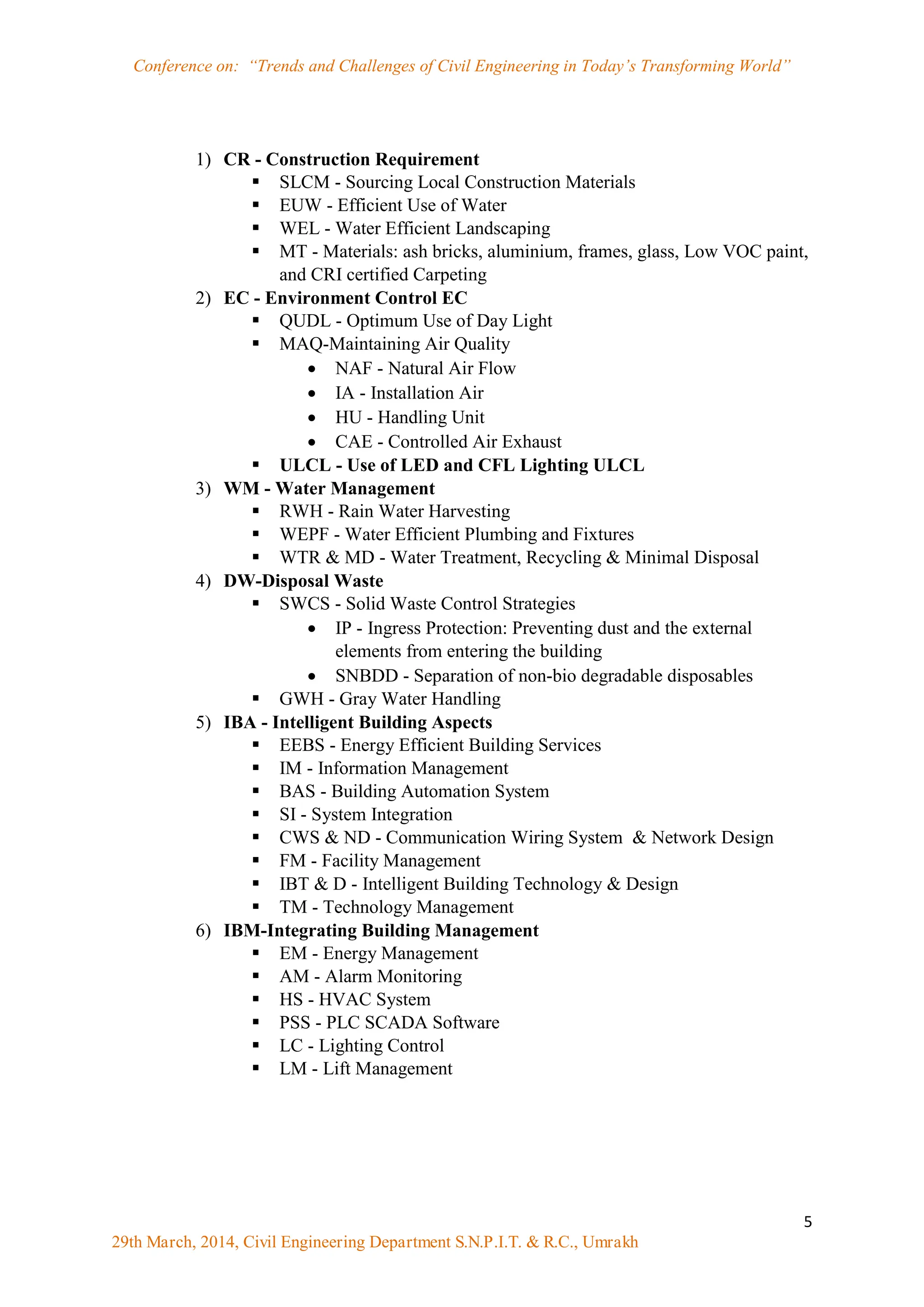 Conference on: “Trends and Challenges of Civil Engineering in Today‟s Transforming World”
5
29th March, 2014, Civil Engineering Department S.N.P.I.T. & R.C., Umrakh
1) CR - Construction Requirement
 SLCM - Sourcing Local Construction Materials
 EUW - Efficient Use of Water
 WEL - Water Efficient Landscaping
 MT - Materials: ash bricks, aluminium, frames, glass, Low VOC paint,
and CRI certified Carpeting
2) EC - Environment Control EC
 QUDL - Optimum Use of Day Light
 MAQ-Maintaining Air Quality
 NAF - Natural Air Flow
 IA - Installation Air
 HU - Handling Unit
 CAE - Controlled Air Exhaust
 ULCL - Use of LED and CFL Lighting ULCL
3) WM - Water Management
 RWH - Rain Water Harvesting
 WEPF - Water Efficient Plumbing and Fixtures
 WTR & MD - Water Treatment, Recycling & Minimal Disposal
4) DW-Disposal Waste
 SWCS - Solid Waste Control Strategies
 IP - Ingress Protection: Preventing dust and the external
elements from entering the building
 SNBDD - Separation of non-bio degradable disposables
 GWH - Gray Water Handling
5) IBA - Intelligent Building Aspects
 EEBS - Energy Efficient Building Services
 IM - Information Management
 BAS - Building Automation System
 SI - System Integration
 CWS & ND - Communication Wiring System & Network Design
 FM - Facility Management
 IBT & D - Intelligent Building Technology & Design
 TM - Technology Management
6) IBM-Integrating Building Management
 EM - Energy Management
 AM - Alarm Monitoring
 HS - HVAC System
 PSS - PLC SCADA Software
 LC - Lighting Control
 LM - Lift Management
 