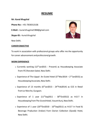 RESUME
Mr. Kunal Khugshal
Phone No: - +91-7838313136
E-Mail:- kunal.khugshal1988@gmail.com
Skype-ID:- kunal.khugshal
New Delhi.
CAREER OBJECTIVE
To work in association with professional groups who offer me the opportunity
for career advancement and professionalgrowth.
WORK EXPERIENCE
 Currently working (12th
Jan2015 - Present) as Housekeeping Associate
fromITCSheraton Saket, New Delhi.
 Experience of The Uppal- An Ecotel Hotel (5th
Mar2014 – 2nd
Jan2015) as
Housekeeping Associate, New Delhi.
 Experience of 13 months (6th
Jan2013 - 24th
Feb2014) as CCE in Retail
fromLe Marche, Gurgaon.
 Experience of 1 year (11th
Sep2011 - 30th
Oct2012) as H.O.T in
Housekeeping fromThe Grand Hotel, VasantKunj, New Delhi.
 Experience of 1 year (20th
Oct2010 - 10th
Sep2011) as H.O.T in Food &
Beverage Production (Indian) from Clarion Collection (Qutab) Hotel,
New Delhi.
 