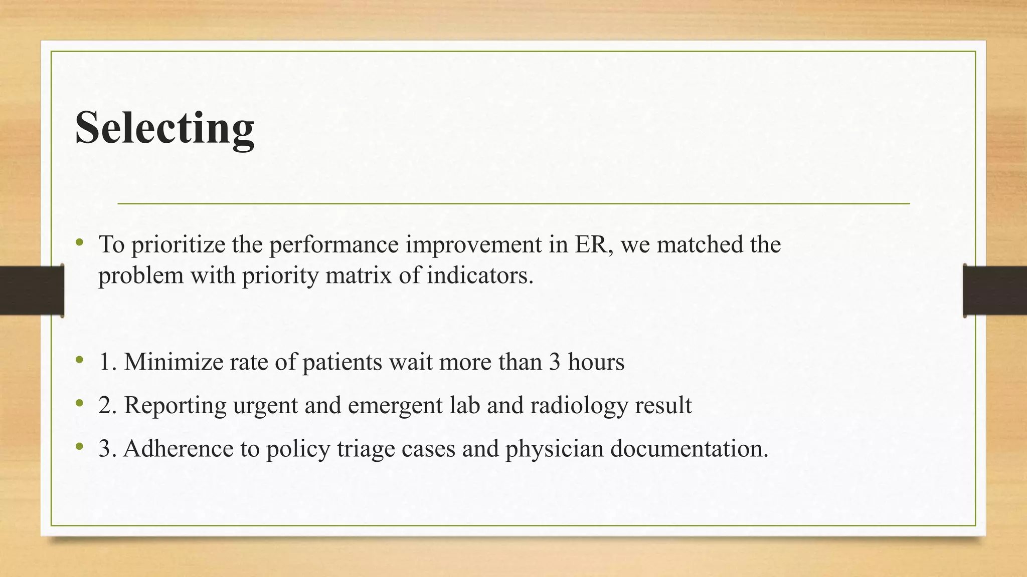 Selecting
• To prioritize the performance improvement in ER, we matched the
problem with priority matrix of indicators.
• 1. Minimize rate of patients wait more than 3 hours
• 2. Reporting urgent and emergent lab and radiology result
• 3. Adherence to policy triage cases and physician documentation.
 