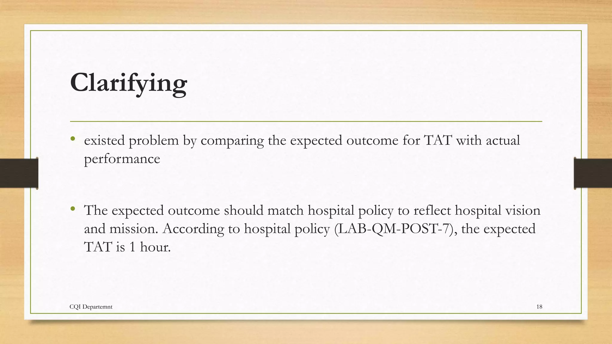 Clarifying
• existed problem by comparing the expected outcome for TAT with actual
performance
• The expected outcome should match hospital policy to reflect hospital vision
and mission. According to hospital policy (LAB-QM-POST-7), the expected
TAT is 1 hour.
CQI Departemnt 18
 