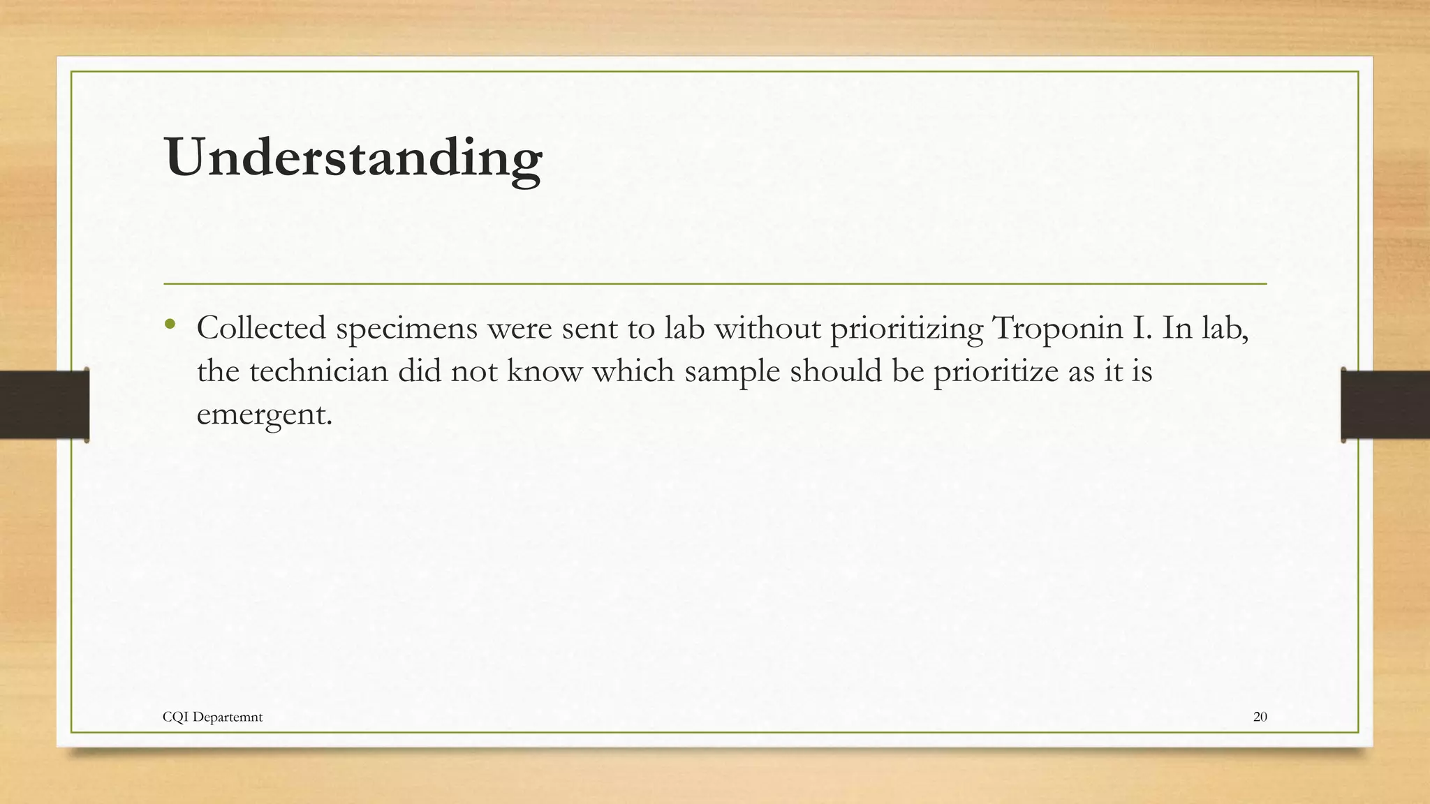 Understanding
• Collected specimens were sent to lab without prioritizing Troponin I. In lab,
the technician did not know which sample should be prioritize as it is
emergent.
CQI Departemnt 20
 