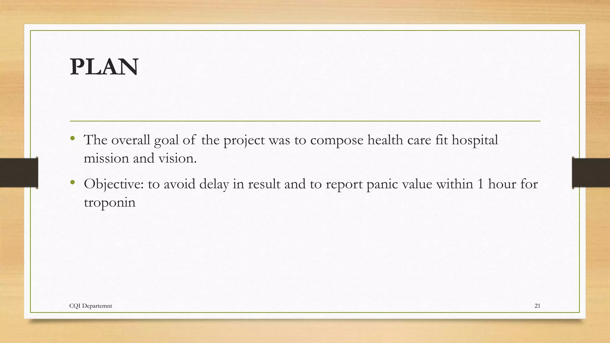 CQI Departemnt 21
PLAN
• The overall goal of the project was to compose health care fit hospital
mission and vision.
• Objective: to avoid delay in result and to report panic value within 1 hour for
troponin
 