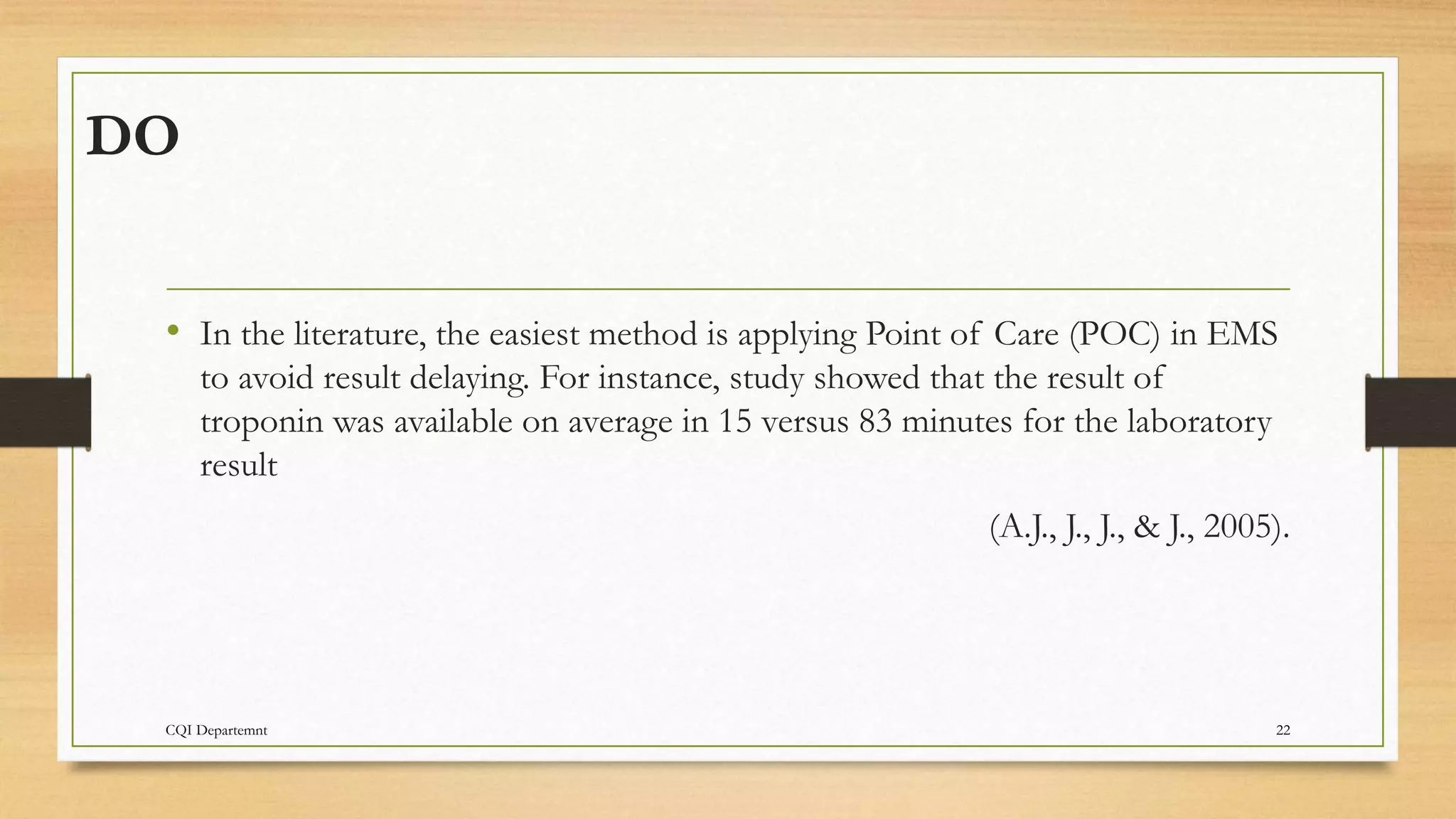 DO
CQI Departemnt 22
• In the literature, the easiest method is applying Point of Care (POC) in EMS
to avoid result delaying. For instance, study showed that the result of
troponin was available on average in 15 versus 83 minutes for the laboratory
result
(A.J., J., J., & J., 2005).
 