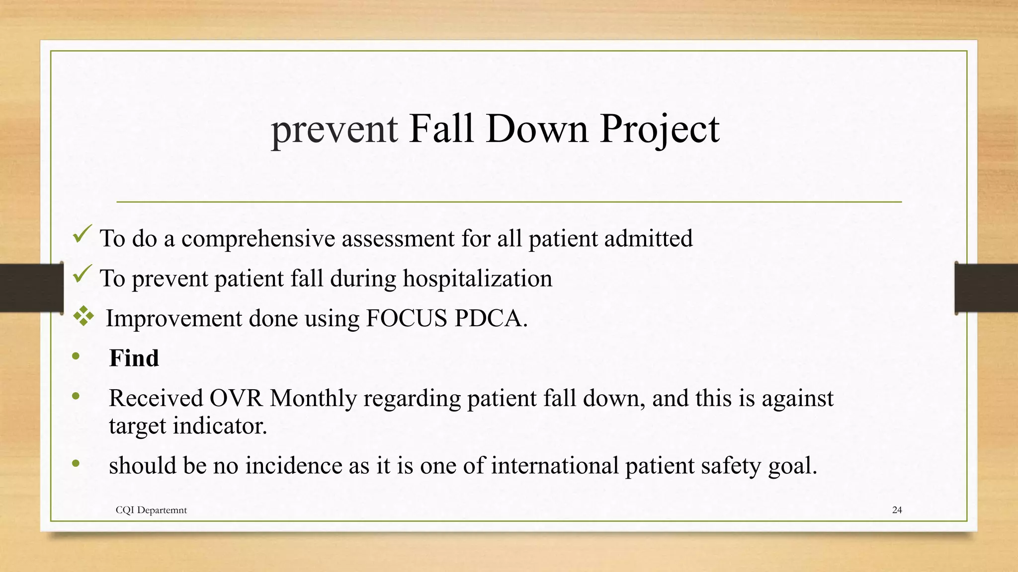 prevent Fall Down Project
CQI Departemnt 24
 To do a comprehensive assessment for all patient admitted
 To prevent patient fall during hospitalization
 Improvement done using FOCUS PDCA.
• Find
• Received OVR Monthly regarding patient fall down, and this is against
target indicator.
• should be no incidence as it is one of international patient safety goal.
 