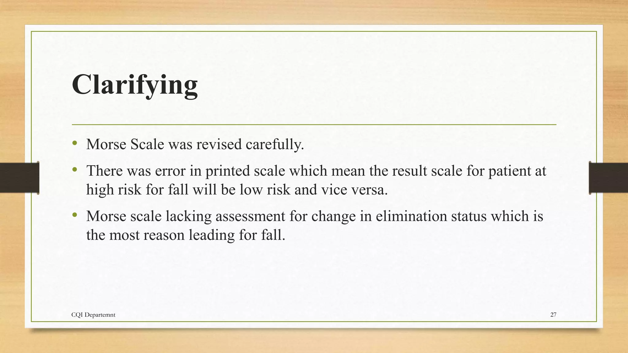 Clarifying
• Morse Scale was revised carefully.
• There was error in printed scale which mean the result scale for patient at
high risk for fall will be low risk and vice versa.
• Morse scale lacking assessment for change in elimination status which is
the most reason leading for fall.
CQI Departemnt 27
 