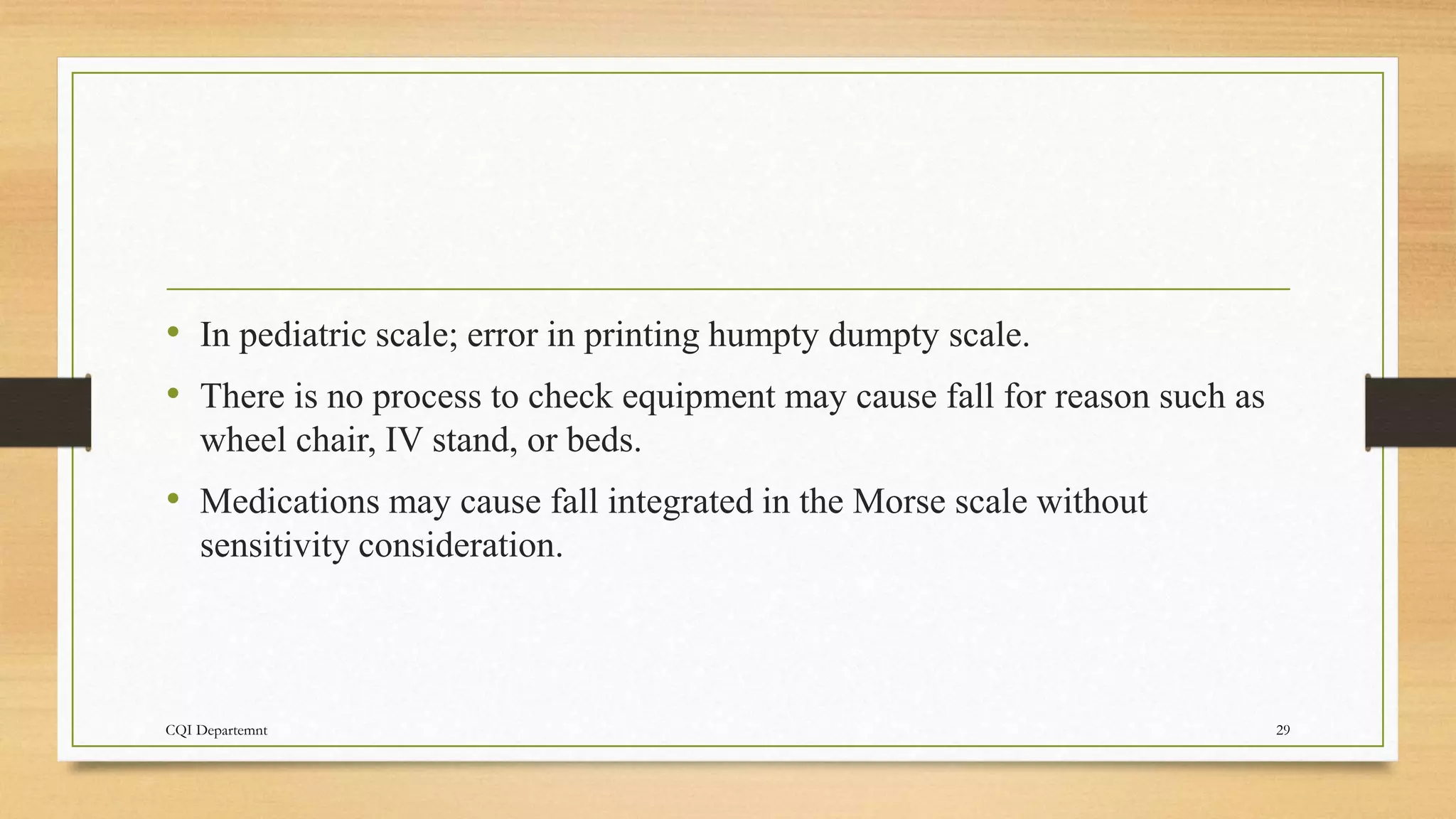 • In pediatric scale; error in printing humpty dumpty scale.
• There is no process to check equipment may cause fall for reason such as
wheel chair, IV stand, or beds.
• Medications may cause fall integrated in the Morse scale without
sensitivity consideration.
CQI Departemnt 29
 