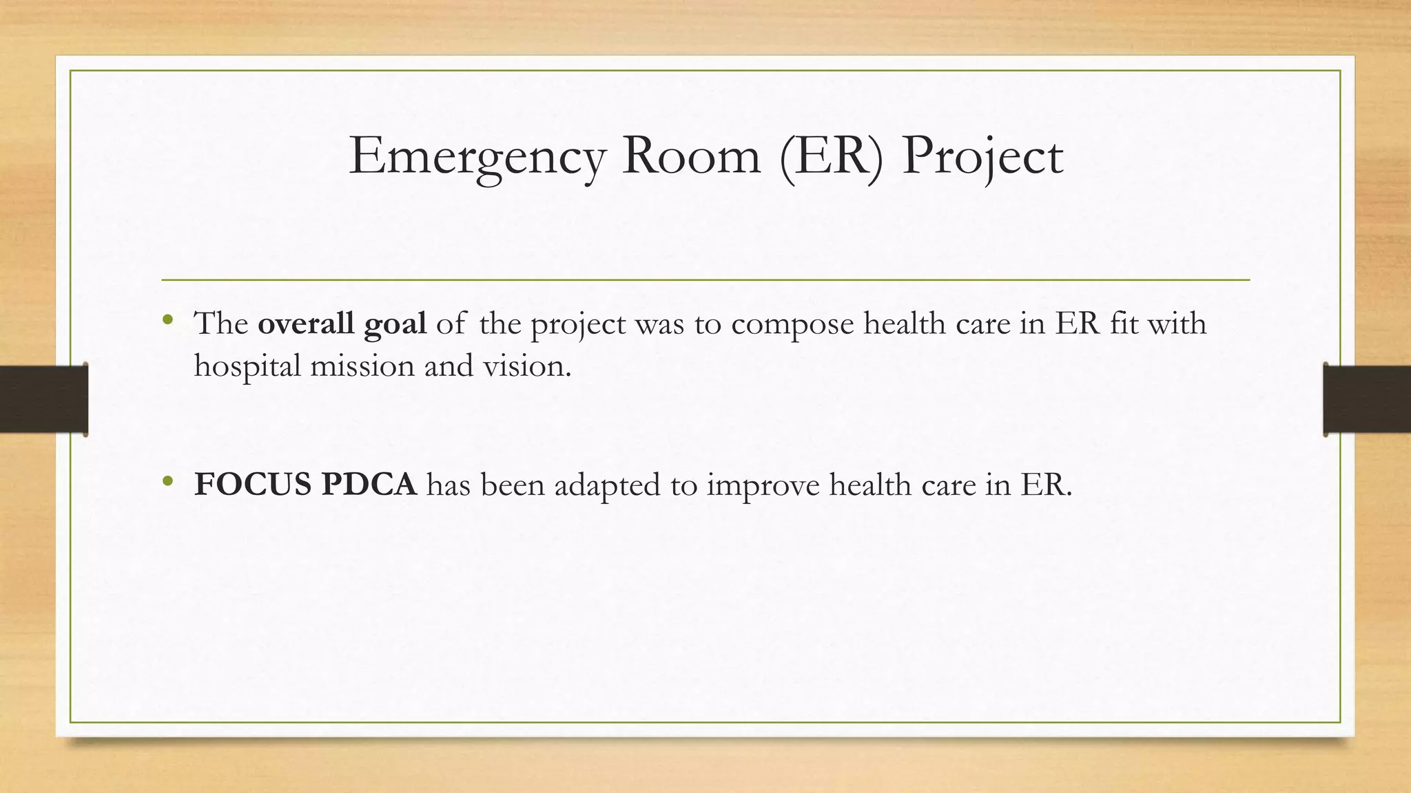 Emergency Room (ER) Project
• The overall goal of the project was to compose health care in ER fit with
hospital mission and vision.
• FOCUS PDCA has been adapted to improve health care in ER.
 
