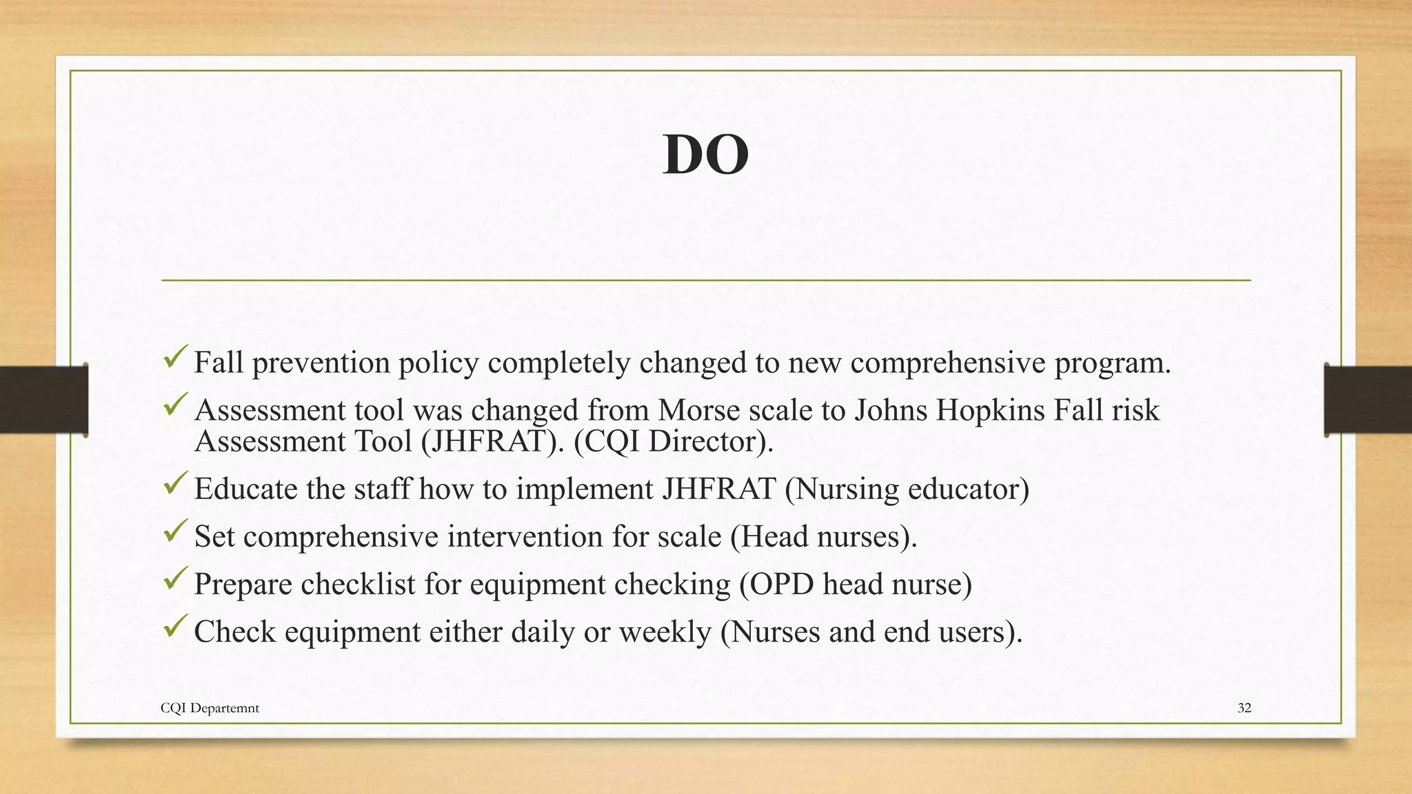 DO
Fall prevention policy completely changed to new comprehensive program.
Assessment tool was changed from Morse scale to Johns Hopkins Fall risk
Assessment Tool (JHFRAT). (CQI Director).
Educate the staff how to implement JHFRAT (Nursing educator)
Set comprehensive intervention for scale (Head nurses).
Prepare checklist for equipment checking (OPD head nurse)
Check equipment either daily or weekly (Nurses and end users).
CQI Departemnt 32
 