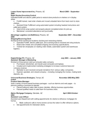 Lowes Home Improvement Inc, Phoenix, AZ March 2009 – September
2009
Night Stocker/InventoryControl
Operated forklift and electric pallet jacks to restock store products on shelves or in display
areas.
 Forklift trained, read order sheets and moved unloaded items from back room to store
shelves.
 Assisted Order Fulfillment using automated system including headset instructions and
pallet jack system.
 Used shrink wrap system and properly placed completed orders for pick-up.
 Maintained consistent attendance and punctuality.
Advantage Logistics (via Staffchex), Phoenix, AZ September 2007 – December
2008
Shipping/Receiving Clerk
Worked at three warehouse locations stocking and restocking shelves.
 Operated Forklift, electric pallet jack, and scanning tools to received and ship products.
 Read order sheets and completed shipping and receiving specifications.
 Trained ten employees on reading order sheets, automated system and warehouse
logistics.
Digital Bridge PC, Phoenix, AZ July 2003 – January 2006
Assistant Manager of Marketing
Worked on three-person start-up computer sales company.
 Purchased, refurbished, and resold used computers and laptops.
 Created and implemented marketing strategies to increase customer base and
company revenue.
 Marketed to and received computer donations from various valley companies.
 Opened, operated, and closed company – including managing the monies, making bank
deposits, etc.
Universal Business Strategies, Tempe, AZ November 2002-May 2003
ended
Product Sales Manager
Sold a variety of home-based business packages - such as vitamins and web pages - to
persons seeking a business to operate.
 Placed outbound sales calls to given clientele, offering business opportunities.
 Passed qualified leads to sales team for business close.
Alpine Mortgage Company, Glendale, AZ April 2002-October
2002
Assistant Loan Officer
Assisted Loan Department with setting appointments for clients to refinance mortgages for
homes.
 Made outbound calls to home owners across the nation to offer refinance options.
 Set appointments for interested clients.
 