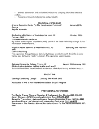  Entered appointment and account information into company automated database
system..
 Recognized for perfect attendance and punctuality.
ADDITIONAL EXPERIENCE
Arizona Recretion Center For The Handicapped Phoenix,AZ January 2016-
Current
Regular Volunteer
Big Brothers Big Sisters of North America Mesa, AZ October 2009-
February 2010
Youth Administrator Assistant
Big brother mentoring and support to a young person in the Mesa community: outings, school
observation, and home visits.
Magellan Health Services of Phoenix Phoenix, AZ February 2008- October
2008
Clinical Internship
This experience through Gateway Community College provided me with 8 months of onsite
training as a Behavioral Health Technician. The experience was invaluable.
Gateway Community College Phoenix, AZ August 2008-January 2009
Administrative Assistant to Liberal Arts (work study)
Supported Liberal Arts department with enrollments, clerical processing, and event support.
EDUCATION
Gateway Community College January 2008-March 2010
Associates of Arts in Non-Profit Administration Degree Program
PROFESSIONAL REFERENCES
Toni Davis- Arizona Womens Education & Employment, Inc, Director (602) 223-4333
Ashley Clemons - IUPUI UniversityAdmissions Rep (317) 459- 2548
Samantha Tramontozzi – Arizona Housing Experts, Designated Broker (602) 524-0945
Marc Diaz- Miracle Leaf International, Independent Contractor (818) 966-4152
Grace Jones- Site Director, Arizona Recreation Center For The Handicapped (602) 367-
8608
 