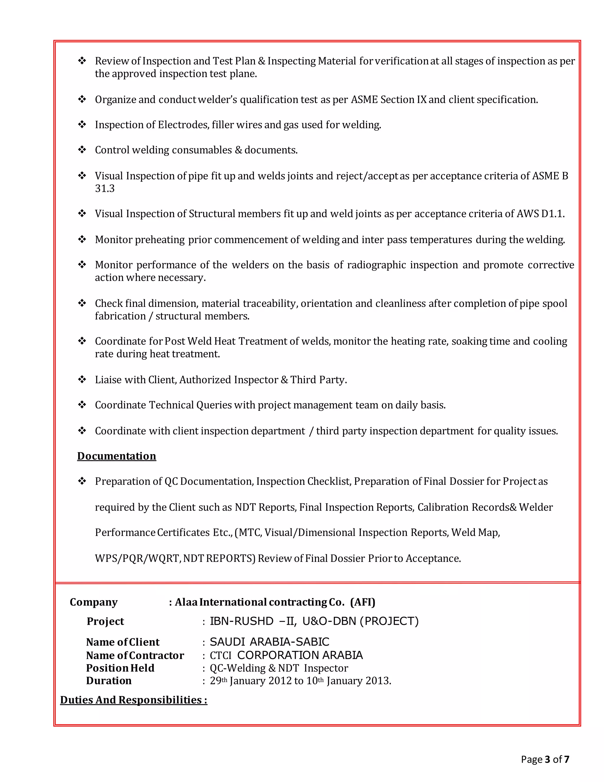 Page 3 of 7
 Review of Inspection and Test Plan & Inspecting Material forverificationat all stages of inspection as per
the approved inspection test plane.
 Organize and conductwelder’s qualification test as per ASME Section IX and client specification.
 Inspection of Electrodes, filler wires and gas used for welding.
 Control welding consumables & documents.
 Visual Inspection of pipe fit up and welds joints and reject/acceptas per acceptance criteria of ASME B
31.3
 Visual Inspection of Structural members fit up and weld joints as per acceptance criteria of AWS D1.1.
 Monitor preheating prior commencement of welding and inter pass temperatures during the welding.
 Monitor performance of the welders on the basis of radiographic inspection and promote corrective
action where necessary.
 Check final dimension, material traceability, orientation and cleanliness after completion of pipe spool
fabrication / structural members.
 Coordinate forPost Weld Heat Treatment of welds, monitor the heating rate, soaking time and cooling
rate during heat treatment.
 Liaise with Client, Authorized Inspector & Third Party.
 Coordinate Technical Queries with project management team on daily basis.
 Coordinate with client inspection department / third party inspection department for quality issues.
Documentation
 Preparation of QC Documentation, Inspection Checklist, Preparation of Final Dossier for Projectas
required by the Client such as NDT Reports, Final Inspection Reports, Calibration Records& Welder
PerformanceCertificates Etc.,(MTC, Visual/Dimensional Inspection Reports, Weld Map,
WPS/PQR/WQRT,NDTREPORTS) Review of Final Dossier Priorto Acceptance.
Company : AlaaInternational contractingCo. (AFI)
Project : IBN-RUSHD –II, U&O-DBN (PROJECT)
Name ofClient : SAUDI ARABIA-SABIC
Name ofContractor : CTCI CORPORATION ARABIA
PositionHeld : QC-Welding & NDT Inspector
Duration : 29th January 2012 to 10th January 2013.
Duties And Responsibilities :
 