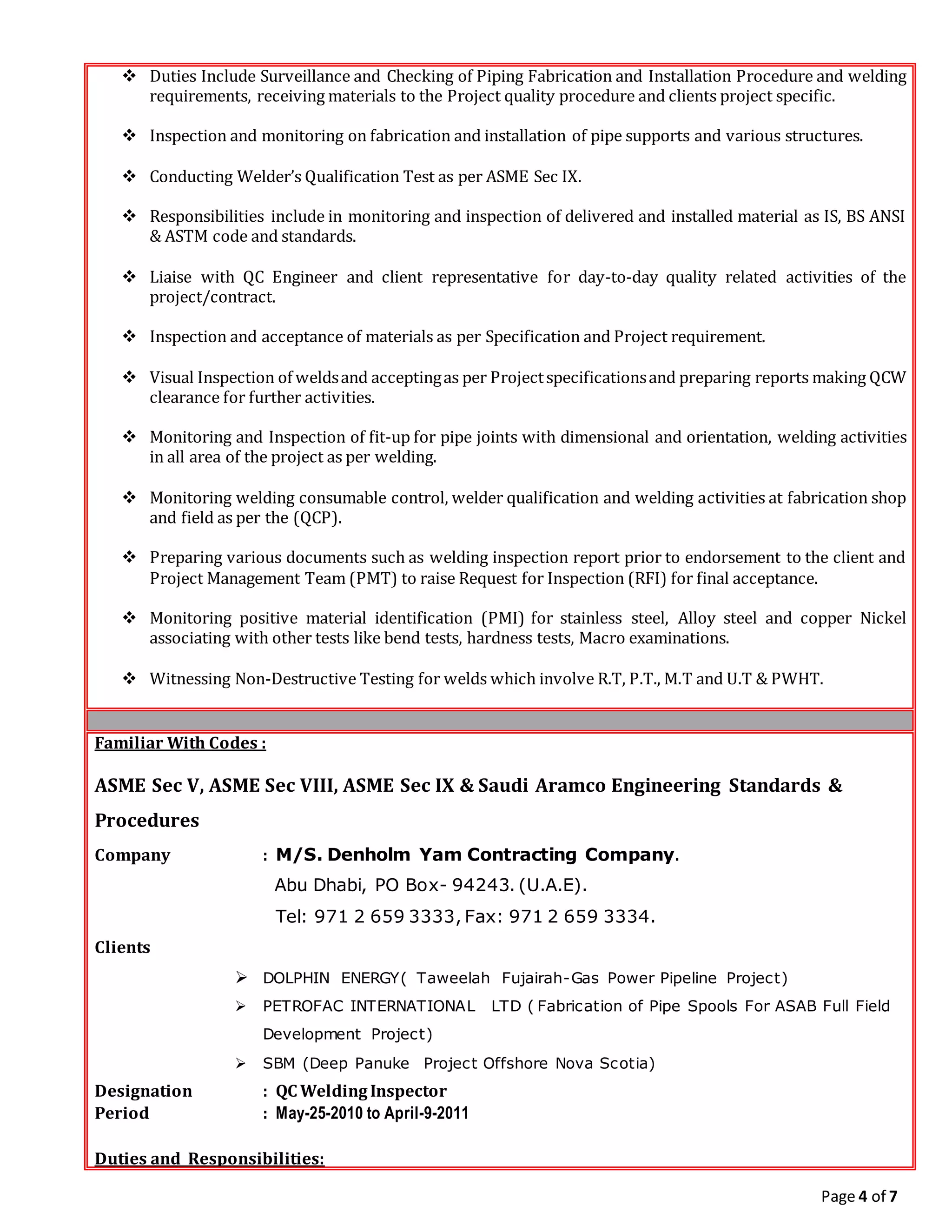 Page 4 of 7
 Duties Include Surveillance and Checking of Piping Fabrication and Installation Procedure and welding
requirements, receiving materials to the Project quality procedure and clients project specific.
 Inspection and monitoring on fabrication and installation of pipe supports and various structures.
 Conducting Welder’s Qualification Test as per ASME Sec IX.
 Responsibilities include in monitoring and inspection of delivered and installed material as IS, BS ANSI
& ASTM code and standards.
 Liaise with QC Engineer and client representative for day-to-day quality related activities of the
project/contract.
 Inspection and acceptance of materials as per Specification and Project requirement.
 Visual Inspection of weldsand acceptingas per Projectspecificationsand preparing reports making QCW
clearance for further activities.
 Monitoring and Inspection of fit-up for pipe joints with dimensional and orientation, welding activities
in all area of the project as per welding.
 Monitoring welding consumable control, welder qualification and welding activities at fabrication shop
and field as per the (QCP).
 Preparing various documents such as welding inspection report prior to endorsement to the client and
Project Management Team (PMT) to raise Request for Inspection (RFI) for final acceptance.
 Monitoring positive material identification (PMI) for stainless steel, Alloy steel and copper Nickel
associating with other tests like bend tests, hardness tests, Macro examinations.
 Witnessing Non-Destructive Testing for welds which involve R.T, P.T., M.T and U.T & PWHT.
Familiar With Codes :
ASME Sec V, ASME Sec VIII, ASME Sec IX & Saudi Aramco Engineering Standards &
Procedures
Company : M/S. Denholm Yam Contracting Company.
Abu Dhabi, PO Box- 94243. (U.A.E).
Tel: 971 2 659 3333, Fax: 971 2 659 3334.
Clients
 DOLPHIN ENERGY( Taweelah Fujairah-Gas Power Pipeline Project)
 PETROFAC INTERNATIONAL LTD ( Fabrication of Pipe Spools For ASAB Full Field
Development Project)
 SBM (Deep Panuke Project Offshore Nova Scotia)
Designation : QC WeldingInspector
Period : May-25-2010 to April-9-2011
Duties and Responsibilities:
 