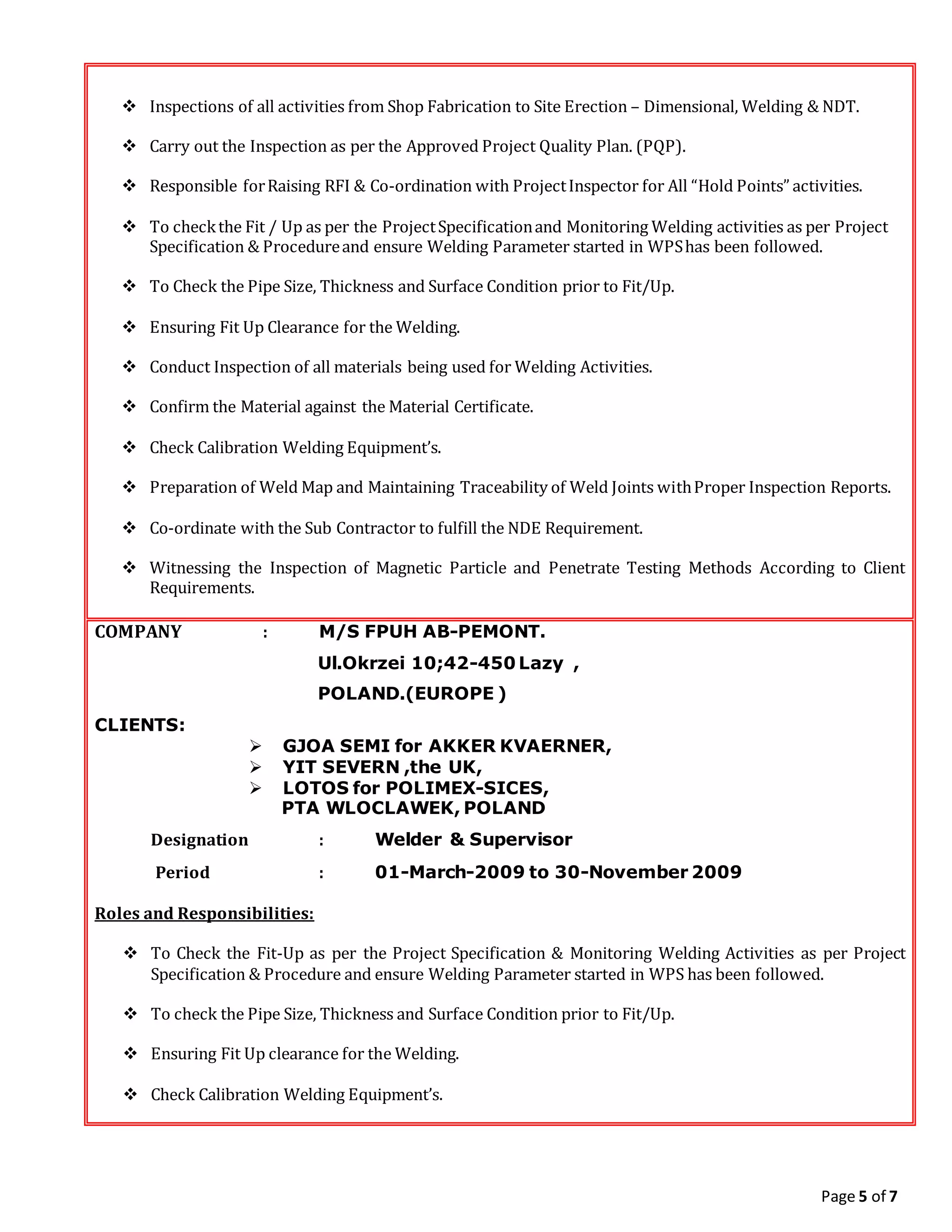 Page 5 of 7
 Inspections of all activities from Shop Fabrication to Site Erection – Dimensional, Welding & NDT.
 Carry out the Inspection as per the Approved Project Quality Plan. (PQP).
 Responsible forRaising RFI & Co-ordination with ProjectInspector for All “Hold Points” activities.
 To checkthe Fit / Up as per the ProjectSpecificationand Monitoring Welding activities as per Project
Specification & Procedureand ensure Welding Parameter started in WPShas been followed.
 To Check the Pipe Size, Thickness and Surface Condition prior to Fit/Up.
 Ensuring Fit Up Clearance for the Welding.
 Conduct Inspection of all materials being used for Welding Activities.
 Confirm the Material against the Material Certificate.
 Check Calibration Welding Equipment’s.
 Preparation of Weld Map and Maintaining Traceability of Weld Joints withProper Inspection Reports.
 Co-ordinate with the Sub Contractor to fulfill the NDE Requirement.
 Witnessing the Inspection of Magnetic Particle and Penetrate Testing Methods According to Client
Requirements.
COMPANY : M/S FPUH AB-PEMONT.
Ul.Okrzei 10;42-450 Lazy ,
POLAND.(EUROPE )
CLIENTS:
 GJOA SEMI for AKKER KVAERNER,
 YIT SEVERN ,the UK,
 LOTOS for POLIMEX-SICES,
PTA WLOCLAWEK, POLAND
Designation : Welder & Supervisor
Period : 01-March-2009 to 30-November 2009
Roles and Responsibilities:
 To Check the Fit-Up as per the Project Specification & Monitoring Welding Activities as per Project
Specification & Procedure and ensure Welding Parameter started in WPS has been followed.
 To check the Pipe Size, Thickness and Surface Condition prior to Fit/Up.
 Ensuring Fit Up clearance for the Welding.
 Check Calibration Welding Equipment’s.
 