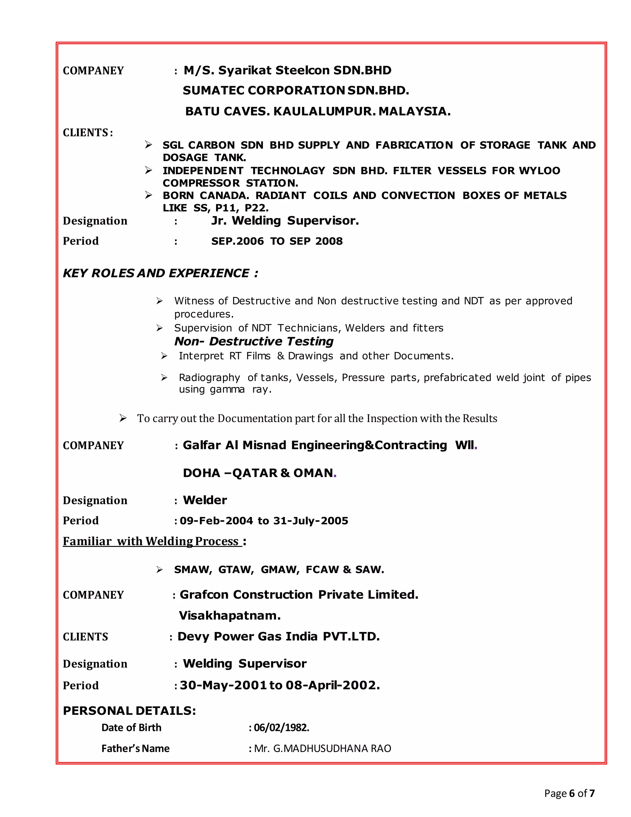 Page 6 of 7
COMPANEY : M/S. Syarikat Steelcon SDN.BHD
SUMATEC CORPORATION SDN.BHD.
BATU CAVES. KAULALUMPUR. MALAYSIA.
CLIENTS :
 SGL CARBON SDN BHD SUPPLY AND FABRICATION OF STORAGE TANK AND
DOSAGE TANK.
 INDEPENDENT TECHNOLAGY SDN BHD. FILTER VESSELS FOR WYLOO
COMPRESSOR STATION.
 BORN CANADA. RADIANT COILS AND CONVECTION BOXES OF METALS
LIKE SS, P11, P22.
Designation : Jr. Welding Supervisor.
Period : SEP.2006 TO SEP 2008
KEY ROLES AND EXPERIENCE :
 Witness of Destructive and Non destructive testing and NDT as per approved
procedures.
 Supervision of NDT Technicians, Welders and fitters
Non- Destructive Testing
 Interpret RT Films & Drawings and other Documents.
 Radiography of tanks, Vessels, Pressure parts, prefabricated weld joint of pipes
using gamma ray.
 To carry out the Documentation part for all the Inspection with the Results
COMPANEY : Galfar Al Misnad Engineering&Contracting Wll.
DOHA –QATAR & OMAN.
Designation : Welder
Period : 09-Feb-2004 to 31-July-2005
Familiar with Welding Process :
 SMAW, GTAW, GMAW, FCAW & SAW.
COMPANEY : Grafcon Construction Private Limited.
Visakhapatnam.
CLIENTS : Devy Power Gas India PVT.LTD.
Designation : Welding Supervisor
Period : 30-May-2001 to 08-April-2002.
PERSONAL DETAILS:
Date of Birth : 06/02/1982.
Father’sName : Mr. G.MADHUSUDHANA RAO
 