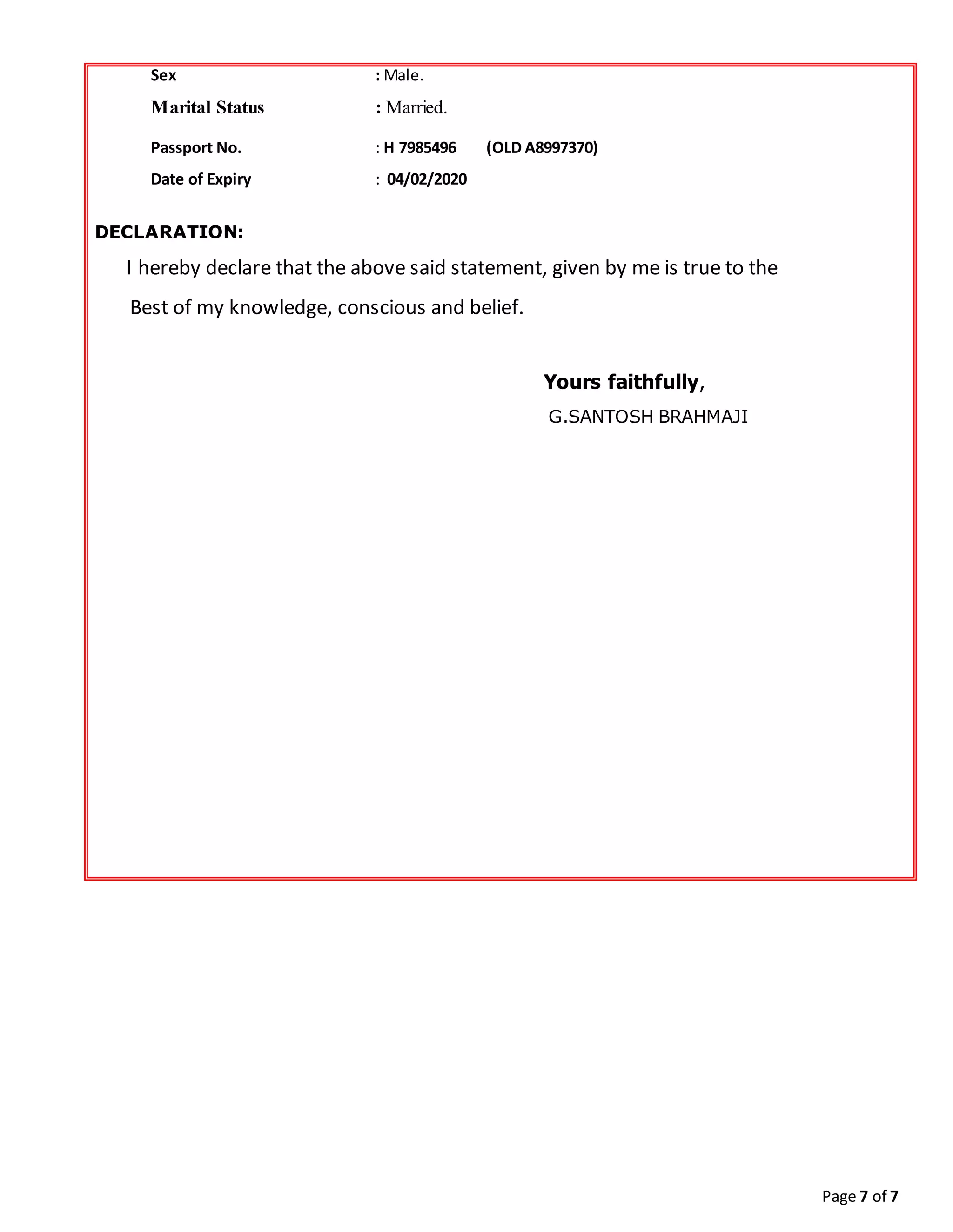 Page 7 of 7
Sex : Male.
Marital Status : Married.
Passport No. : H 7985496 (OLD A8997370)
Date of Expiry : 04/02/2020
DECLARATION:
I hereby declare that the above said statement, given by me is true to the
Best of my knowledge, conscious and belief.
Yours faithfully,
G.SANTOSH BRAHMAJI
 