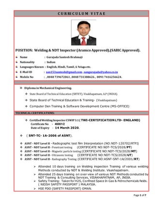 Page 1 of 7
C U R RI C U L U M V I T A E
POSITION: Welding & NDT Inspector (Aramco Approved),(SABIC Approved).
Name : Gurajada Santosh Brahmaji
Nationality : Indian
Languages Known : English, Hindi, Tamil, & Telugu etc.
E-Mail ID : san153santosh@gmail.com , sangurajada@yahoo.co.in
Mobile No : , 0048 739672061 , 0048 731388626 , 0091 7416256624.
 Diploma in Mechanical Engineering.
 State Board of Technical Education (SBTET), Visakhapatnam, A.P (INDIA).
 State Board of Technical Education & Training- (Visakhapatnam)
 Computer Den Training & Software Development Centre (MS-OFFICE)
TECHNICAL CERTIFICATIONS:
 CertifiedWeldingInspectorCSWIP3.1( TWI-CERTIFICATION LTD- ENGLAND)
Certificate No - 46061/2
Date of Expiry - 14 March 2020.
 ( SNT-TC- 1A-2006 of ASNT).
 ASNT - NDT Level II –Radiographic test film Interpretation (NO:NDT-120702/RTFI)
 ASNT - NDT Level II - Penetrant testing (CERTIFICATE NO:NDT-TCS/2028/PT)
 ASNT - NDT Level II - Magnetic particle testing (CERTIFICATE NO:NDT-TCS/2028/MT)
 ASNT - NDT Level II - Ultrasonic testing (CERTIFICATE NO:NDT-TCS/2028/UT)
 ASNT - NDT Level II - Radiography Testing (CERTIFICATE NO:ASNT-SNT-1A/2001/RT)
 Attended 10 days training on Welding inspection Training of various welding
Methods conducted by NDT & Welding Institute. Visakhapatnam.
 Attended 25 days training on over view of various NDT Methods conducted by
NDT Training & Consulting Services, VISAKHAPATNAM, AP, INDIA.
 Safety Training: Taken for H2S, Confined Space In Gas & Petrochemicals fields.
( NIOSH SAFETY PASSPORT ) MALAYSIA.
 HSE PDO (SAFETY PASSPORT) OMAN.
 