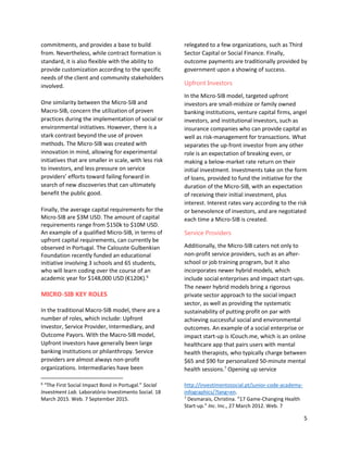 5
commitments, and provides a base to build
from. Nevertheless, while contract formation is
standard, it is also flexible with the ability to
provide customization according to the specific
needs of the client and community stakeholders
involved.
One similarity between the Micro-SIB and
Macro-SIB, concern the utilization of proven
practices during the implementation of social or
environmental initiatives. However, there is a
stark contrast beyond the use of proven
methods. The Micro-SIB was created with
innovation in mind, allowing for experimental
initiatives that are smaller in scale, with less risk
to investors, and less pressure on service
providers’ efforts toward failing forward in
search of new discoveries that can ultimately
benefit the public good.
Finally, the average capital requirements for the
Micro-SIB are $3M USD. The amount of capital
requirements range from $150k to $10M USD.
An example of a qualified Micro-SIB, in terms of
upfront capital requirements, can currently be
observed in Portugal. The Calouste Gulbenkian
Foundation recently funded an educational
initiative involving 3 schools and 65 students,
who will learn coding over the course of an
academic year for $148,000 USD (€120K).6
MICRO-SIB KEY ROLES
In the traditional Macro-SIB model, there are a
number of roles, which include: Upfront
Investor, Service Provider, Intermediary, and
Outcome Payors. With the Macro-SIB model,
Upfront investors have generally been large
banking institutions or philanthropy. Service
providers are almost always non-profit
organizations. Intermediaries have been
6
“The First Social Impact Bond in Portugal.” Social
Investment Lab. Laboratório Investimento Social. 18
March 2015. Web. 7 September 2015.
relegated to a few organizations, such as Third
Sector Capital or Social Finance. Finally,
outcome payments are traditionally provided by
government upon a showing of success.
Upfront Investors
In the Micro-SIB model, targeted upfront
investors are small-midsize or family owned
banking institutions, venture capital firms, angel
investors, and institutional investors, such as
insurance companies who can provide capital as
well as risk-management for transactions. What
separates the up-front investor from any other
role is an expectation of breaking even, or
making a below-market rate return on their
initial investment. Investments take on the form
of loans, provided to fund the initiative for the
duration of the Micro-SIB, with an expectation
of receiving their initial investment, plus
interest. Interest rates vary according to the risk
or benevolence of investors, and are negotiated
each time a Micro-SIB is created.
Service Providers
Additionally, the Micro-SIB caters not only to
non-profit service providers, such as an after-
school or job training program, but it also
incorporates newer hybrid models, which
include social enterprises and impact start-ups.
The newer hybrid models bring a rigorous
private sector approach to the social impact
sector, as well as providing the systematic
sustainability of putting profit on par with
achieving successful social and environmental
outcomes. An example of a social enterprise or
impact start-up is ICouch.me, which is an online
healthcare app that pairs users with mental
health therapists, who typically charge between
$65 and $90 for personalized 50-minute mental
health sessions.7
Opening up service
http://investimentosocial.pt/junior-code-academy-
infographics/?lang=en.
7
Desmarais, Christina. “17 Game-Changing Health
Start-up.” Inc. Inc., 27 March 2012. Web. 7
 