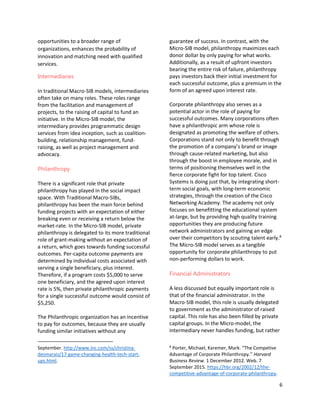 6
opportunities to a broader range of
organizations, enhances the probability of
innovation and matching need with qualified
services.
Intermediaries
In traditional Macro-SIB models, intermediaries
often take on many roles. These roles range
from the facilitation and management of
projects, to the raising of capital to fund an
initiative. In the Micro-SIB model, the
intermediary provides programmatic design
services from idea inception, such as coalition-
building, relationship management, fund-
raising, as well as project management and
advocacy.
Philanthropy
There is a significant role that private
philanthropy has played in the social impact
space. With Traditional Macro-SIBs,
philanthropy has been the main force behind
funding projects with an expectation of either
breaking even or receiving a return below the
market-rate. In the Micro-SIB model, private
philanthropy is delegated to its more traditional
role of grant-making without an expectation of
a return, which goes towards funding successful
outcomes. Per-capita outcome payments are
determined by individual costs associated with
serving a single beneficiary, plus interest.
Therefore, if a program costs $5,000 to serve
one beneficiary, and the agreed upon interest
rate is 5%, then private philanthropic payments
for a single successful outcome would consist of
$5,250.
The Philanthropic organization has an incentive
to pay for outcomes, because they are usually
funding similar initiatives without any
September. http://www.inc.com/ss/christina-
desmarais/17-game-changing-health-tech-start-
ups.html.
guarantee of success. In contrast, with the
Micro-SIB model, philanthropy maximizes each
donor dollar by only paying for what works.
Additionally, as a result of upfront investors
bearing the entire risk of failure, philanthropy
pays investors back their initial investment for
each successful outcome, plus a premium in the
form of an agreed upon interest rate.
Corporate philanthropy also serves as a
potential actor in the role of paying for
successful outcomes. Many corporations often
have a philanthropic arm whose role is
designated as promoting the welfare of others.
Corporations stand not only to benefit through
the promotion of a company’s brand or image
through cause-related marketing, but also
through the boost in employee morale, and in
terms of positioning themselves well in the
fierce corporate fight for top talent. Cisco
Systems is doing just that, by integrating short-
term social goals, with long-term economic
strategies, through the creation of the Cisco
Networking Academy. The academy not only
focuses on benefitting the educational system
at-large, but by providing high quality training
opportunities they are producing future
network administrators and gaining an edge
over their competitors by scouting talent early.8
The Micro-SIB model serves as a tangible
opportunity for corporate philanthropy to put
non-performing dollars to work.
Financial Administrators
A less discussed but equally important role is
that of the financial administrator. In the
Macro-SIB model, this role is usually delegated
to government as the administrator of raised
capital. This role has also been filled by private
capital groups. In the Micro-model, the
intermediary never handles funding, but rather
8
Porter, Michael, Karemer, Mark. “The Competive
Advantage of Corporate Philanthropy.” Harvard
Business Review. 1 December 2012. Web. 7
September 2015. https://hbr.org/2002/12/the-
competitive-advantage-of-corporate-philanthropy.
 