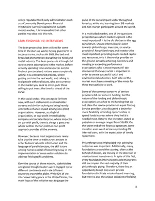 8
utilize reputable third party administrators such
as a Community Development Financial
Institutions (CDFI) or capital fund. As both
models evolve, it is foreseeable that other
parties may step into this role.
LEAN FINDINGS: 101 INTERVIEWS
The Lean process has been utilized for some
time in the start-up world, having given birth to
success stories, such as Air BNB, the bed and
breakfast phenomenon disrupting the hotel and
motel industry. The Lean process is a thoughtful
way to prove assumptions in the market, before
actually spending time and resources only to
find out preconceived notions were completely
wrong. It is a streamlined process, where
getting out into the real world, and talking to
real people with real issues, who are currently
in the market you seek to enter, puts those
willing to put invest the time far ahead of the
curve.
In the social sector, this concept is far from
new, with such instruments as stakeholder
surveys and similar techniques being heavily
utilized to enhance impact among non-profit
organizations. However, as a hybrid
organization, or low-profit limited liability
company and social enterprise, where impact is
on par with profit, there is always a grey area
where neither the for-profit or non-profit
approach provides all the answers.
However, because most organizations rarely
take out the time to wade across sectors in
order to learn valuable information and the
language of parallel sectors, the skill is rare
among human capital of becoming savvy in the
implementation of cross-sector solutions to
address field specific problems.
Over the course of three months, stakeholders
and global thought leaders were engaged on six
different continents and in six different
countries around the globe. With 90% of the
interviews taking place in the United States, the
main focus of the initiative was to gauge the
pulse of the social impact sector throughout
America, while also learning from SIB markets
and non-market participants around the world.
In a multisided market, one of the questions
presented was which market segment is the
most important? It is the old chicken or the egg
conundrum. Should intermediaries cater
towards philanthropy, investors, or service
providers? Are philanthropy and investors the
most important, providing much needed capital
and resources, or is it the service provider on
the ground, actually achieving outcomes and
meeting or exceeding performance
expectations who is most important? We
discovered that every actor is important in
order to create successful social and
environmental outcomes. Both sides of the
market must have a meeting of the minds for
these transactions to work.
Some of the common concerns of service
providers did not concern funding, but the
nature of the funding and philanthropic
expectations attached to the funding that do
not place the service provider on equal footing.
Service providers also discussed a desire for
more flexibility in funding opportunities to
spend funds in areas where they feel it is
needed most. Returns that investors stated as
palpable on average ranged from 5%-8%. On
the lower end of the financial spectrum, some
investors even went as low as providing 0%
interest loans, with the expectation of timely
repayment.
Philanthropy also emphasized that achieving
outcomes was important. Additionally, many
foundations around the country, often at the
behest of donors, are moving in the direction of
mission-based investments. In spite of this fact,
every foundation interviewed stated that grants
still encompass the vast majority of their
philanthropic giving. Therefore, there lies an
opportunity to not only assist private
foundations facilitate mission-based investing,
but there is also the unique prospect of helping
 