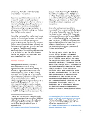 10
turn existing charitable contributions into
outcome-based transactions.
Also, many foundations interviewed do not
necessarily have the on-staff expertise to
determine what programs adhere to national or
international best-practices. There also was an
expressed need for intermediaries to build
relationships with promising organizations to
gain awareness of what is working, and the true
state of affairs on the ground.
Essentially, each side of the market must have a
meeting of the minds, and because each role is
tightly interconnected, one role or sector
cannot be ignored over the other. The research
findings suggest that this delicate balance is one
that is extremely important to master, and must
be mastered if social impact financing,
specifically Macro-SIBs and Micro-SIBs are going
to be facilitated in a way that is fair, investor
friendly, and provides every participant with
something of sufficient value.
Potential Investors
Among potential investors, a total of 15
interviews were conducted among
organizations within the financial industry. The
majority of organizations interviewed were
within the banking sector. Of those banking
institutions interviewed, 55% of respondents
expressed a strong interest in investing in social
impact financial transactions. While
acknowledging that banking institutions such as
Northern Trust and Goldman Sachs have
received Community Reinvestment Act (CRA)
credit, the vast majority of banking executives
had little knowledge concerning the intricacies
of the CRA. Banking executives also stated that
9
Veghte, Ben, Chachere, Clare, Davidson, Jeffrey.
”Annual Venture Capital Investment Tops $48 Billion
in 2014, Reaching Highest Level in Over a Decade,
According to the Money Tree Report.” NVCA. 16
January 2015. Money Tree Report. Web. 7
September 2015.
http://nvca.org/pressreleases/annual-venture-
it would benefit the industry for the Federal
Deposit Insurance Corporation (FDIC) to issue
an official statement concerning their position
on Social Impact Financing vehicles, such as the
SIB structure, to help speed up the creation
time and mainstream adoption of such
transactions.
Among the twelve private foundations
interviewed, there were none who had engaged
in leveraging the capital or expertise of angel
investors or venture capital. With the average
venture capital investment of between $1.2M
and $1.5M dollars nationally, and the average
angel investment of $800k, there lies a unique
opportunity to utilize social impact financing to
bridge the divide between where angel
investors max out monetary resources, and
Venture capital begins.910
The financial advisor industry was also of
interest. Advisors who were interviewed
communicated an average investor portfolio
size of $50,000 in assets. Advisors also stated
that investors do indeed inquire about socially
responsible investments. For example, from our
research the top stocks advisors mentioned that
investors stay away from are those that involve
tobacco and alcohol. Green industry and
sustainable energy were among those stocks
that were highly sought after. Once again the
main theme centered on the position that
investors want to make a profit, and any
investments must make good economic sense,
and if they can benefit the community and the
environment in the process, then such
benevolence was an added benefit. Advisors
also mentioned the necessary element of
education, in order to create awareness among
capital-investment-tops-48-billion-2014-reaching-
highest-level-decade-according-moneytree-report/.
10
Wiltbank, Rob. 2014 Annual ARI Halo Report.”
Angel Resource Institute. 15 April 2015. ARI Halo
Report. Web. 7 September 2015.
http://www.angelresourceinstitute.org/Research/Ha
lo-Report/Halo-Report.aspx.
 