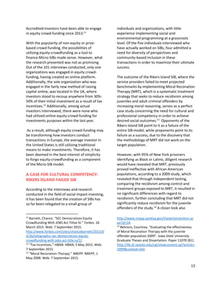 13
Accredited investors have been able to engage
in equity crowd-funding since 2013.11
With the popularity of non-equity or prize-
based crowd-funding, the possibilities of
utilizing equity-crowdfunding as a tool to
finance Micro-SIBs made sense. However, what
the research presented was not as promising.
Out of the 101 interviews conducted, only one
organizations was engaged in equity crowd-
funding, having created an online platform.
Additionally, the sole organization who was
engaged in the fairly new method of raising
capital online, was located in the UK, where
investors stood to recoup anywhere from 30%-
50% of their initial investment as a result of tax
incentives.12
Additionally, among actual
investors interviewed, there were none who
had utilized online equity crowd-funding for
investments purposes within the last year.
As a result, although equity crowd-funding may
be transforming how investors conduct
transactions in Europe, the average investor in
the United States is still utilizing traditional
means to make investments. Therefore, it has
been deemed in the best interest of simplicity
to forgo equity-crowdfunding as a component
of the Micro-SIB model.
A CASE FOR CULTURAL COMPETENCY:
RIKERS ISLAND FAILED SIB
According to the interviews and research
conducted in the field of social impact investing,
it has been found that the creation of SIBs has
so far been relegated to a small group of
11
Barnett, Chance. “SEC Democratizes Equity
Crowdfunding With JOBS Act Titlve IV.” Forbes. 26
March 2015. Web. 7 September 2015.
http://www.forbes.com/sites/chancebarnett/2015/0
3/26/infographic-sec-democratizes-equity-
crowdfunding-with-jobs-act-title-iv/2/.
12
“Tax Incentives.” HBAN. HBAN, 5 May 2015. Web.
7 September 2015.
13
“Moral Reconation Therapy.” NREPP. NREPP, 1
May 2008. Web. 7 September 2015.
individuals and organizations, with little
experience implementing social and
environmental programming at a grassroots
level. Of the five individuals interviewed who
have actually worked on SIBs, four admitted a
need for diversity of perspectives and
community-based inclusion in these
transactions in order to maximize their ultimate
success.
The outcome of the Rikers Island SIB, where the
service providers failed to meet projected
benchmarks by implementing Moral Reconation
Therapy (MRT), which is a systematic treatment
strategy that seeks to reduce recidivism among
juveniles and adult criminal offenders by
increasing moral reasoning, serves as a perfect
case study concerning the need for cultural and
professional competency in order to achieve
desired social outcomes.13
Opponents of the
Rikers Island SIB point to it as a failure of the
entire SIB model, while proponents point to its
failure as a success, due to the discovery that
the methodology of MRT did not work on the
target population.
However, with 95% of New York prisoners
identifying as Black or Latino, diligent research
would have revealed that MRT, previously
proved ineffective with African American
populations, according to a 2009 study, which
revealed that through independent testing,
comparing the recidivism among control and
treatment groups exposed to MRT, it resulted in
no significant differences with regard to
recidivism, further concluding that MRT did not
significantly reduce recidivism for the juvenile
offenders of the study.14
A closer look also
http://www.nrepp.samhsa.gov/Viewintervention.as
px?id=34.
14
Behrens, Courtney. “Evaluating the effectiveness
of Moral Reconation Therapy with the juvenile
offender population 2009”. Iowa State Univeristy.
Graduate Theses and Dissertation. Paper 11070 (81).
http://lib.dr.iastate.edu/cgi/viewcontent.cgi?article=
2099&context=etd.
 
