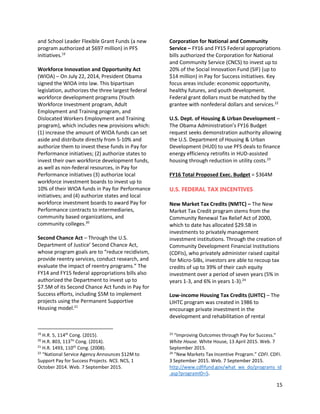 15
and School Leader Flexible Grant Funds (a new
program authorized at $697 million) in PFS
initiatives.19
Workforce Innovation and Opportunity Act
(WIOA) – On July 22, 2014, President Obama
signed the WIOA into law. This bipartisan
legislation, authorizes the three largest federal
workforce development programs (Youth
Workforce Investment program, Adult
Employment and Training program, and
Dislocated Workers Employment and Training
program), which includes new provisions which:
(1) increase the amount of WIOA funds can set
aside and distribute directly from 5-10% and
authorize them to invest these funds in Pay for
Performance initiatives; (2) authorize states to
invest their own workforce development funds,
as well as non-federal resources, in Pay for
Performance initiatives (3) authorize local
workforce investment boards to invest up to
10% of their WIOA funds in Pay for Performance
initiatives; and (4) authorize states and local
workforce investment boards to award Pay for
Performance contracts to intermediaries,
community based organizations, and
community colleges.20
Second Chance Act – Through the U.S.
Department of Justice’ Second Chance Act,
whose program goals are to “reduce recidivism,
provide reentry services, conduct research, and
evaluate the impact of reentry programs.” The
FY14 and FY15 federal appropriations bills also
authorized the Department to invest up to
$7.5M of its Second Chance Act funds in Pay for
Success efforts, including $5M to implement
projects using the Permanent Supportive
Housing model.21
19
H.R. 5, 114th
Cong. (2015).
20
H.R. 803, 113TH
Cong. (2014).
21
H.R. 1493, 110th
Cong. (2008).
22
“National Service Agency Announces $12M to
Support Pay for Success Projects. NCS. NCS, 1
October 2014. Web. 7 September 2015.
Corporation for National and Community
Service – FY16 and FY15 Federal appropriations
bills authorized the Corporation for National
and Community Service (CNCS) to invest up to
20% of the Social Innovation Fund (SIF) (up to
$14 million) in Pay for Success initiatives. Key
focus areas include: economic opportunity,
healthy futures, and youth development.
Federal grant dollars must be matched by the
grantee with nonfederal dollars and services.22
U.S. Dept. of Housing & Urban Development –
The Obama Administration’s FY16 Budget
request seeks demonstration authority allowing
the U.S. Department of Housing & Urban
Development (HUD) to use PFS deals to finance
energy efficiency retrofits in HUD-assisted
housing through reduction in utility costs.23
FY16 Total Proposed Exec. Budget = $364M
U.S. FEDERAL TAX INCENTIVES
New Market Tax Credits (NMTC) – The New
Market Tax Credit program stems from the
Community Renewal Tax Relief Act of 2000,
which to date has allocated $29.5B in
investments to privately management
investment institutions. Through the creation of
Community Development Financial Institutions
(CDFIs), who privately administer raised capital
for Micro-SIBs, investors are able to recoup tax
credits of up to 39% of their cash equity
investment over a period of seven years (5% in
years 1-3, and 6% in years 1-3).24
Low-income Housing Tax Credits (LIHTC) – The
LIHTC program was created in 1986 to
encourage private investment in the
development and rehabilitation of rental
23
“Improving Outcomes through Pay for Success.”
White House. White House, 13 April 2015. Web. 7
September 2015.
24
”New Markets Tax Incentive Program.” CDFI. CDFI.
3 September 2015. Web. 7 September 2015.
http://www.cdfifund.gov/what_we_do/programs_id
.asp?programID=5.
 