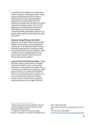 16
housing for low to moderate-income families,
seniors, and persons with special needs. LIHTCs
are governed by Section 42 of the Internal
Revenue Code and corresponding Federal
Regulations. Tax credits under the LIHTC
program are transferrable and able to be sold to
investors for capital or equity. The aim of the
legislation is to provide lower rents that are
affordable for low-income and moderate-
income households, while giving investors’ tax
breaks that exceed their total investment in the
real estate.25
Consumer Energy Efficiency Tax Credits –
Under the Tax Increase Prevention Act of 2014,
eligible consumer items, such as Geothermal
Heat Pumps, Small Residential Wind Turbines,
and Solar Energy Systems, provide tax credits
for up to 30% of the cost, up to $500 per .5 KW
of power capacity. Existing homes and new
construction do qualify. Rental homes and
second homes do not qualify.26
Losses on Sale of Small Business Equity – Under
IRS 1244, investors’ who invest in a company
with less than $1M in assets – and lose their
investment, may be able to write off the loss as
an ordinary loss rather than a capital loss, which
allows investors to write off up to $50,000 in
losses on a qualified domestic corporation. This
in turn can be used to reduce an investor’s
ordinary income, which otherwise would be
taxed at a maximum rate as high as $39.6%.27
25
National Association of Home Builders, The local
Economies Impact of Typical Housing Tax Credit
Developments (March 2010).
26
“Federal Tax Credits for Consumer Energy
Efficiecy.” Energy Star. Energy Star, 30 October 2013.
Web. 7 September 2015.
https://www.energystar.gov/about/federal_tax_cre
dits.
27
26 U.S.C. Sec. 1224 (1958).
https://www.law.cornell.edu/uscode/text/26/1244,
 