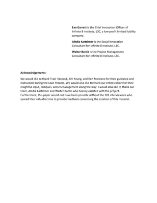 Ean Garrett is the Chief Innovation Officer of
Infinite 8 Institute, L3C, a low-profit limited liability
company.
Aledia Kartchner is the Social Innovation
Consultant for Infinite 8 Institute, L3C.
Walter Battle is the Project Management
Consultant for Infinite 8 Institute, L3C.
Acknowledgements:
We would like to thank Traci Hancock, Jim Young, and Ken Moreano for their guidance and
instruction during the Lean Process. We would also like to thank our entire cohort for their
insightful input, critiques, and encouragement along the way. I would also like to thank our
team, Aledia Kartchner and Walter Battle who heavily assisted with the project.
Furthermore, this paper would not have been possible without the 101 interviewees who
spared their valuable time to provide feedback concerning the creation of this material.
 