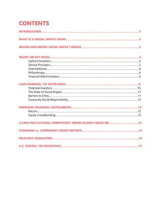 CONTENTS
INTRODUCTION………………………………………………………………………………………………....1
.
WHAT IS A SOCIAL IMPACT BOND.………………………………………………….…………………....2
MACRO AND MICRO-SOCIAL IMPACT BONDS…………………………………………………….…..2
MICRO-SIB KEY ROLES…………………………………………………………………………….................5
Upfront Investors…………………………………………………………………………………………………................5
Service Providers………………………………………………………………………………………………………..........5
Intermediaries…………………………………………………………………………………………………………………..6
Philanthropy……………………………………………………………………………………………………………………..6
Financial Administrators…………………………………………………………………………………………………...6
LEAN FINDINGS: 101 INTERVIEWS……………………………………………………………………......8
Potential Investors………………………………………………………………………………………………………….10
The State of Social Impact………………………………………………………………………………………………11
Barriers to Entry………………………………………………………………………………………………………………11
Corporate Social Responsibility………………………………………………………………………………………12
EMERGING FINANCIAL INSTRUMENTS…………………………………………………………….……12
Bitcoin……………………………………………………………………………………………………………………………..12
Equity Crowdfunding………………………………………………………………………………………………………12
A CASE FOR CULTURAL COMPETENCY: RIKERS ISLAND FAILED SIB…………………..............13
STANDARD vs. COMMUNITY-BASED METRICS………………………………………………………..14
RELEVANT LEGISLATION………………………………..…………………………………………....……...14
U.S. FEDERAL TAX INCENTIVES……………………………….……………………………………….......15
 