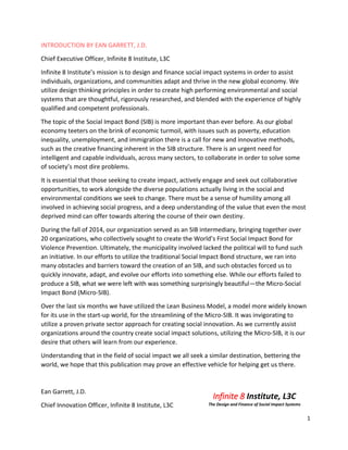 1
INTRODUCTION BY EAN GARRETT, J.D.
Chief Executive Officer, Infinite 8 Institute, L3C
Infinite 8 Institute’s mission is to design and finance social impact systems in order to assist
individuals, organizations, and communities adapt and thrive in the new global economy. We
utilize design thinking principles in order to create high performing environmental and social
systems that are thoughtful, rigorously researched, and blended with the experience of highly
qualified and competent professionals.
The topic of the Social Impact Bond (SIB) is more important than ever before. As our global
economy teeters on the brink of economic turmoil, with issues such as poverty, education
inequality, unemployment, and immigration there is a call for new and innovative methods,
such as the creative financing inherent in the SIB structure. There is an urgent need for
intelligent and capable individuals, across many sectors, to collaborate in order to solve some
of society’s most dire problems.
It is essential that those seeking to create impact, actively engage and seek out collaborative
opportunities, to work alongside the diverse populations actually living in the social and
environmental conditions we seek to change. There must be a sense of humility among all
involved in achieving social progress, and a deep understanding of the value that even the most
deprived mind can offer towards altering the course of their own destiny.
During the fall of 2014, our organization served as an SIB intermediary, bringing together over
20 organizations, who collectively sought to create the World’s First Social Impact Bond for
Violence Prevention. Ultimately, the municipality involved lacked the political will to fund such
an initiative. In our efforts to utilize the traditional Social Impact Bond structure, we ran into
many obstacles and barriers toward the creation of an SIB, and such obstacles forced us to
quickly innovate, adapt, and evolve our efforts into something else. While our efforts failed to
produce a SIB, what we were left with was something surprisingly beautiful—the Micro-Social
Impact Bond (Micro-SIB).
Over the last six months we have utilized the Lean Business Model, a model more widely known
for its use in the start-up world, for the streamlining of the Micro-SIB. It was invigorating to
utilize a proven private sector approach for creating social innovation. As we currently assist
organizations around the country create social impact solutions, utilizing the Micro-SIB, it is our
desire that others will learn from our experience.
Understanding that in the field of social impact we all seek a similar destination, bettering the
world, we hope that this publication may prove an effective vehicle for helping get us there.
Ean Garrett, J.D.
Chief Innovation Officer, Infinite 8 Institute, L3C
Infinite 8 Institute, L3C
The Design and Finance of Social Impact Systems
 