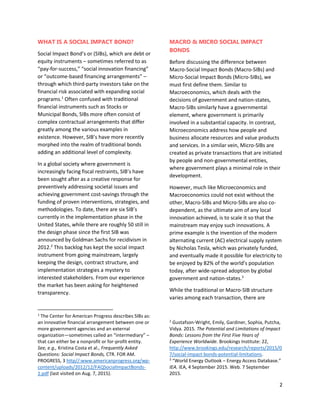 2
WHAT IS A SOCIAL IMPACT BOND?
Social Impact Bond’s or (SIBs), which are debt or
equity instruments – sometimes referred to as
“pay-for-success,” “social innovation financing”
or “outcome-based financing arrangements” –
through which third-party investors take on the
financial risk associated with expanding social
programs.1
Often confused with traditional
financial instruments such as Stocks or
Municipal Bonds, SIBs more often consist of
complex contractual arrangements that differ
greatly among the various examples in
existence. However, SIB’s have more recently
morphed into the realm of traditional bonds
adding an additional level of complexity.
In a global society where government is
increasingly facing fiscal restraints, SIB’s have
been sought after as a creative response for
preventively addressing societal issues and
achieving government cost-savings through the
funding of proven interventions, strategies, and
methodologies. To date, there are six SIB’s
currently in the implementation phase in the
United States, while there are roughly 50 still in
the design phase since the first SIB was
announced by Goldman Sachs for recidivism in
2012.2
This backlog has kept the social impact
instrument from going mainstream, largely
keeping the design, contract structure, and
implementation strategies a mystery to
interested stakeholders. From our experience
the market has been asking for heightened
transparency.
1
The Center for American Progress describes SIBs as:
an innovative financial arrangement between one or
more government agencies and an external
organization—sometimes called an “intermediary” –
that can either be a nonprofit or for-profit entity.
See, e.g., Kristina Costa et al., Frequently Asked
Questions: Social Impact Bonds, CTR. FOR AM.
PROGRESS, 3 http//:www.americanprogress.org/wp-
content/uploads/2012/12/FAQSocialImpactBonds-
1.pdf (last visited on Aug. 7, 2015).
MACRO & MICRO SOCIAL IMPACT
BONDS
Before discussing the difference between
Macro-Social Impact Bonds (Macro-SIBs) and
Micro-Social Impact Bonds (Micro-SIBs), we
must first define them. Similar to
Macroeconomics, which deals with the
decisions of government and nation-states,
Macro-SIBs similarly have a governmental
element, where government is primarily
involved in a substantial capacity. In contrast,
Microeconomics address how people and
business allocate resources and value products
and services. In a similar vein, Micro-SIBs are
created as private transactions that are initiated
by people and non-governmental entities,
where government plays a minimal role in their
development.
However, much like Microeconomics and
Macroeconomics could not exist without the
other, Macro-SIBs and Micro-SIBs are also co-
dependent, as the ultimate aim of any local
innovation achieved, is to scale it so that the
mainstream may enjoy such innovations. A
prime example is the invention of the modern
alternating current (AC) electrical supply system
by Nicholas Tesla, which was privately funded,
and eventually made it possible for electricity to
be enjoyed by 82% of the world’s population
today, after wide-spread adoption by global
government and nation-states.3
While the traditional or Macro-SIB structure
varies among each transaction, there are
2
Gustafson-Wright, Emily, Gardiner, Sophia, Putcha,
Vidya. 2015. The Potential and Limitations of Impact
Bonds: Lessons from the First Five Years of
Experience Worldwide. Brookings Institute: 22,
http://www.brookings.edu/research/reports/2015/0
7/social-impact-bonds-potential-limitations.
3
“World Energy Outlook – Energy Access Database.”
IEA. IEA, 4 September 2015. Web. 7 September
2015.
 