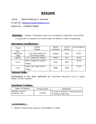 RESUME
Name : Nadaf Mudassar A Hameed
E-mail ID: mudassarnadaf1@gmail.com
Mobile No.: +918983718858
Objective: - Seeking a challenging career with a progressive organization that provides
an opportunity to capitalize my technical skills and abilities in fields of engineering.
Educational Qualification:-
Course
School/
College
Board/
University
Year Of
Passing
Percentage(%)
B.E.
(Mechanical
Engg)
A .G. Patil Institute Of
Technology solapur
Solapur 2014 60.67
Diploma S.E.S Polytechnic Solapur MSBTE 2011 68.63
H.S.C
SSA Jr College Of Science
Solapur
Pune 2007
61.83
S.S.C
Citizen Urdu High School
Solapur
PUNE 2005
79.33
Technical Skills:-
Participated in two days workshop on “Automobile Mechanics and I.C. Engine
Design” by IISC ,Banglore.
Vocational Training:-
Name Of Company Training period Assignment
Kirloskar Ferrous
Industries Ltd. 15 Days
To study & analysis of manufacturing
of Casting components
ACHIEVEMENTS :-
• Member of team which organizes events(MESA) in college.
 