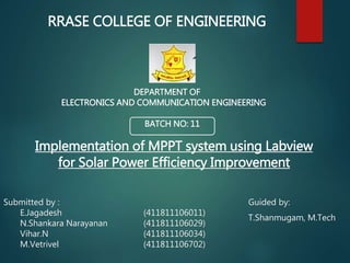 Guided by:
T.Shanmugam, M.Tech
DEPARTMENT OF
ELECTRONICS AND COMMUNICATION ENGINEERING
BATCH NO: 11
Submitted by :
E.Jagadesh (411811106011)
N.Shankara Narayanan (411811106029)
Vihar.N (411811106034)
M.Vetrivel (411811106702)
Implementation of MPPT system using Labview
for Solar Power Efficiency Improvement
RRASE COLLEGE OF ENGINEERING
 