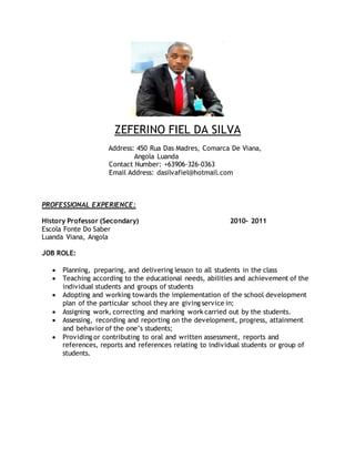 ZEFERINO FIEL DA SILVA
Address: 450 Rua Das Madres, Comarca De Viana,
Angola Luanda
Contact Number: +63906-326-0363
Email Address: dasilvafiel@hotmail.com
PROFESSIONAL EXPERIENCE:
History Professor (Secondary) 2010- 2011
Escola Fonte Do Saber
Luanda Viana, Angola
JOB ROLE:
 Planning, preparing, and delivering lesson to all students in the class
 Teaching according to the educational needs, abilities and achievement of the
individual students and groups of students
 Adopting and working towards the implementation of the school development
plan of the particular school they are giving service in;
 Assigning work, correcting and marking work carried out by the students.
 Assessing, recording and reporting on the development, progress, attainment
and behavior of the one’s students;
 Providing or contributing to oral and written assessment, reports and
references, reports and references relating to individual students or group of
students.
 