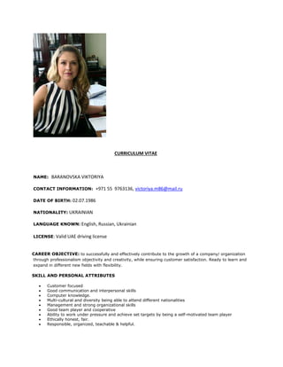 CURRICULUM VITAE
NAME: BARANOVSKA VIKTORIYA
CONTACT INFORMATION: +971 55 9763136, victoriya.m86@mail.ru
DATE OF BIRTH: 02.07.1986
NATIONALITY: UKRAINIAN
LANGUAGE KNOWN: English, Russian, Ukrainian
LICENSE: Valid UAE driving license
CAREER OBJECTIVE: to successfully and effectively contribute to the growth of a company/ organization
through professionalism objectivity and creativity, while ensuring customer satisfaction. Ready to learn and
expand in different new fields with flexibility.
SKILL AND PERSONAL ATTRIBUTES
 Customer focused
 Good communication and interpersonal skills
 Computer knowledge.
 Multi-cultural and diversity being able to attend different nationalities
 Management and strong organizational skills
 Good team player and cooperative
 Ability to work under pressure and achieve set targets by being a self-motivated team player
 Ethically honest, fair.
 Responsible, organized, teachable & helpful.
 